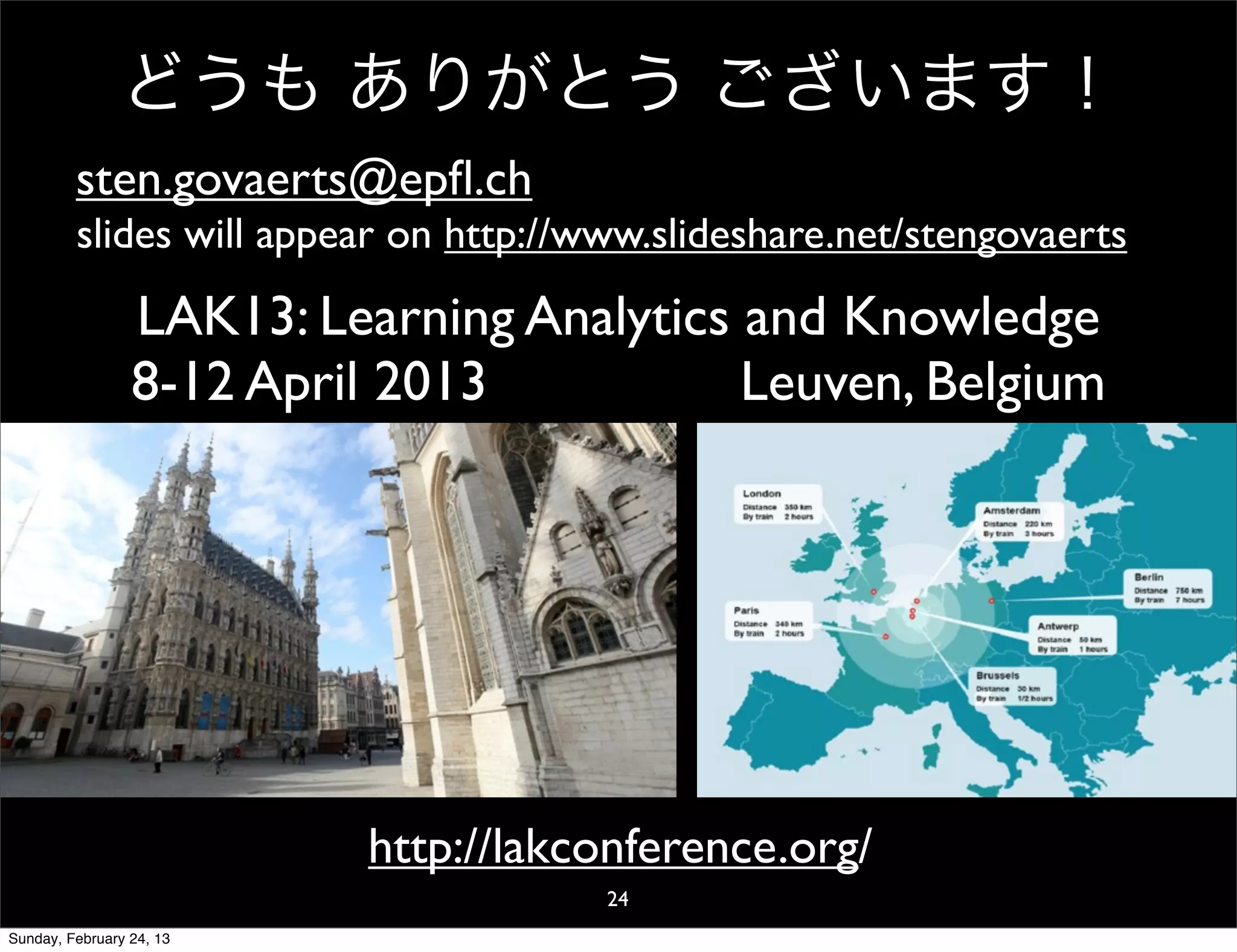 どうも ありがとう ございます！
         sten.govaerts@epﬂ.ch
         slides will appear on http://www.slideshare.net/stengovaerts

                 LAK13: Learning Analytics and Knowledge
                 8-12 April 2013           Leuven, Belgium




                          http://lakconference.org/
                                       24
Sunday, February 24, 13
 
