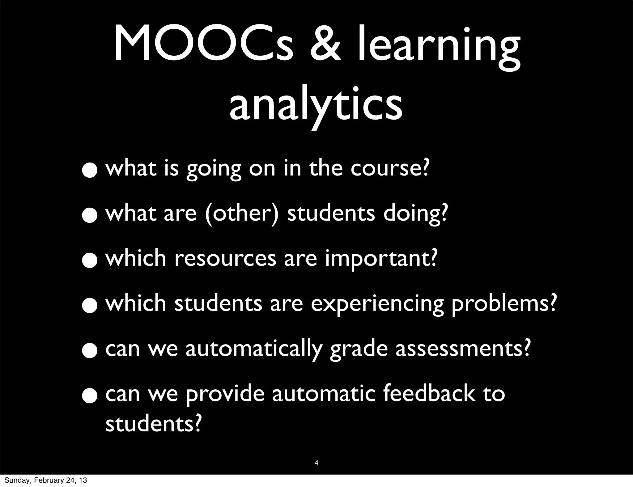 MOOCs & learning
                             analytics
                    •     what is going on in the course?

                    • what are (other) students doing?
                    • which resources are important?
                    • which students are experiencing problems?
                    • can we automatically grade assessments?

                    • can we provide automatic feedback to
                          students?
                                             4

Sunday, February 24, 13
 