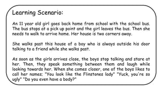 Learning Scenario:
An 11 year old girl goes back home from school with the school bus.
The bus stops at a pick up point and the girl leaves the bus. Then she
needs to walk to arrive home. Her house is two corners away.
She walks past this house of a boy who is always outside his door
talking to a friend while she walks past.
As soon as the girls arrives close, the boys stop talking and stare at
her. Then, they speak something between them and laugh while
looking towards her. When she comes closer, one of the boys likes to
call her names; "You look like the Flinstones lady" "Yuck, you're so
ugly" "Do you even have a body?"
 