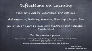 Reflections on Learning
First time will be unfamiliar, and difficult
See (one), or hear; Do one, with feedback and reflection;
Teach (one)
‘Practice makes perfect’
Poh-Sun Goh
18 September 2020 @ 1101am
Get exposure, training, rehearse, then apply to practice
‘People believe practice makes perfect, but it doesn't. If you're making a tremendous amount of mistakes,
all you're doing is deeply ingraining the same mistakes.’
Jillian Michaels
Read more at https://www.brainyquote.com/topics/practice-makes-perfect-quotes
 