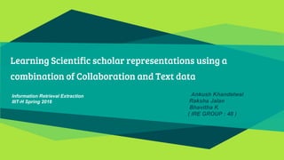Learning Scientific scholar representations using a
combination of Collaboration and Text data
Ankush Khandelwal
Raksha Jalan
Bhavitha K
( IRE GROUP : 40 )
Information Retrieval Extraction
IIIT-H Spring 2016
 