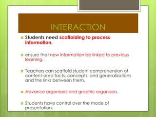 INTERACTION
 Students need scaffolding to process
information.
 ensure that new information be linked to previous
learning.
 Teachers can scaffold student comprehension of
content-area facts, concepts, and generalizations
and the links between them.
 Advance organizers and graphic organizers.
 Students have control over the mode of
presentation.
 