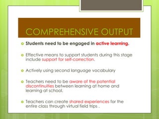 COMPREHENSIVE OUTPUT
 Students need to be engaged in active learning.
 Effective means to support students during this stage
include support for self-correction.
 Actively using second language vocabulary
 Teachers need to be aware of the potential
discontinuities between learning at home and
learning at school.
 Teachers can create shared experiences for the
entire class through virtual field trips .
 