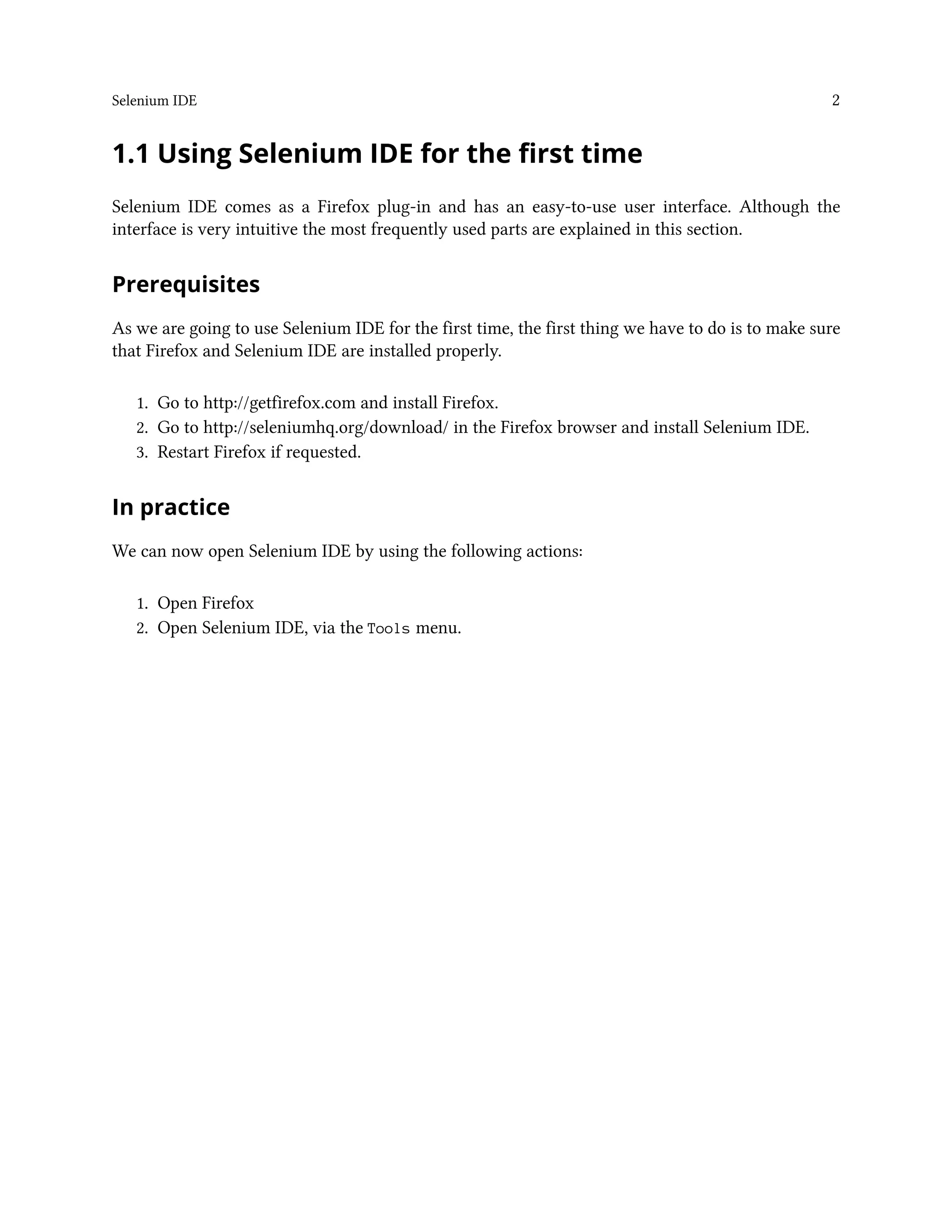 Selenium IDE 2
1.1 Using Selenium IDE for the first time
Selenium IDE comes as a Firefox plug-in and has an easy-to-use user interface. Although the
interface is very intuitive the most frequently used parts are explained in this section.
Prerequisites
As we are going to use Selenium IDE for the first time, the first thing we have to do is to make sure
that Firefox and Selenium IDE are installed properly.
1. Go to http://getfirefox.com and install Firefox.
2. Go to http://seleniumhq.org/download/ in the Firefox browser and install Selenium IDE.
3. Restart Firefox if requested.
In practice
We can now open Selenium IDE by using the following actions:
1. Open Firefox
2. Open Selenium IDE, via the Tools menu.
 