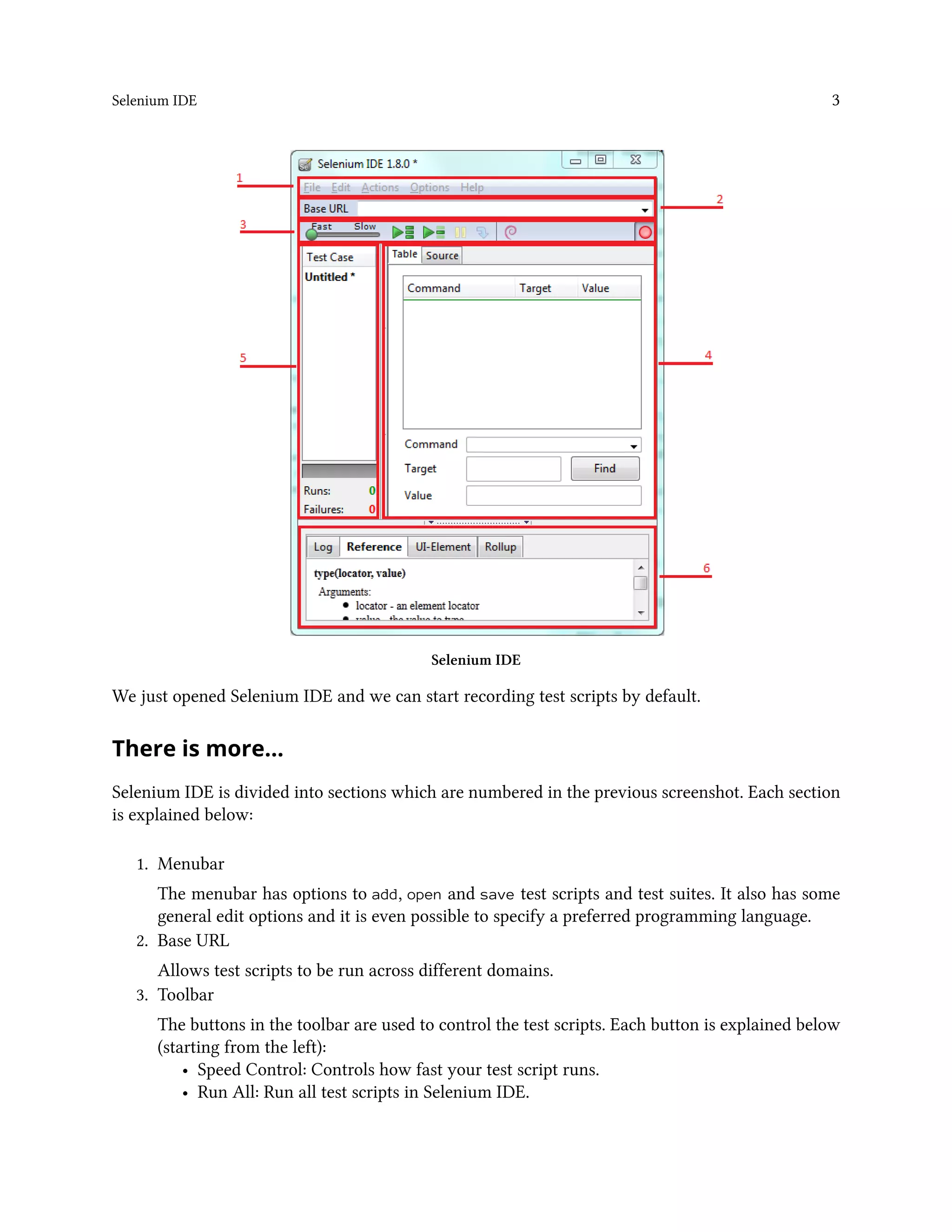 Selenium IDE 3
Selenium IDE
We just opened Selenium IDE and we can start recording test scripts by default.
There is more…
Selenium IDE is divided into sections which are numbered in the previous screenshot. Each section
is explained below:
1. Menubar
The menubar has options to add, open and save test scripts and test suites. It also has some
general edit options and it is even possible to specify a preferred programming language.
2. Base URL
Allows test scripts to be run across different domains.
3. Toolbar
The buttons in the toolbar are used to control the test scripts. Each button is explained below
(starting from the left):
• Speed Control: Controls how fast your test script runs.
• Run All: Run all test scripts in Selenium IDE.
 