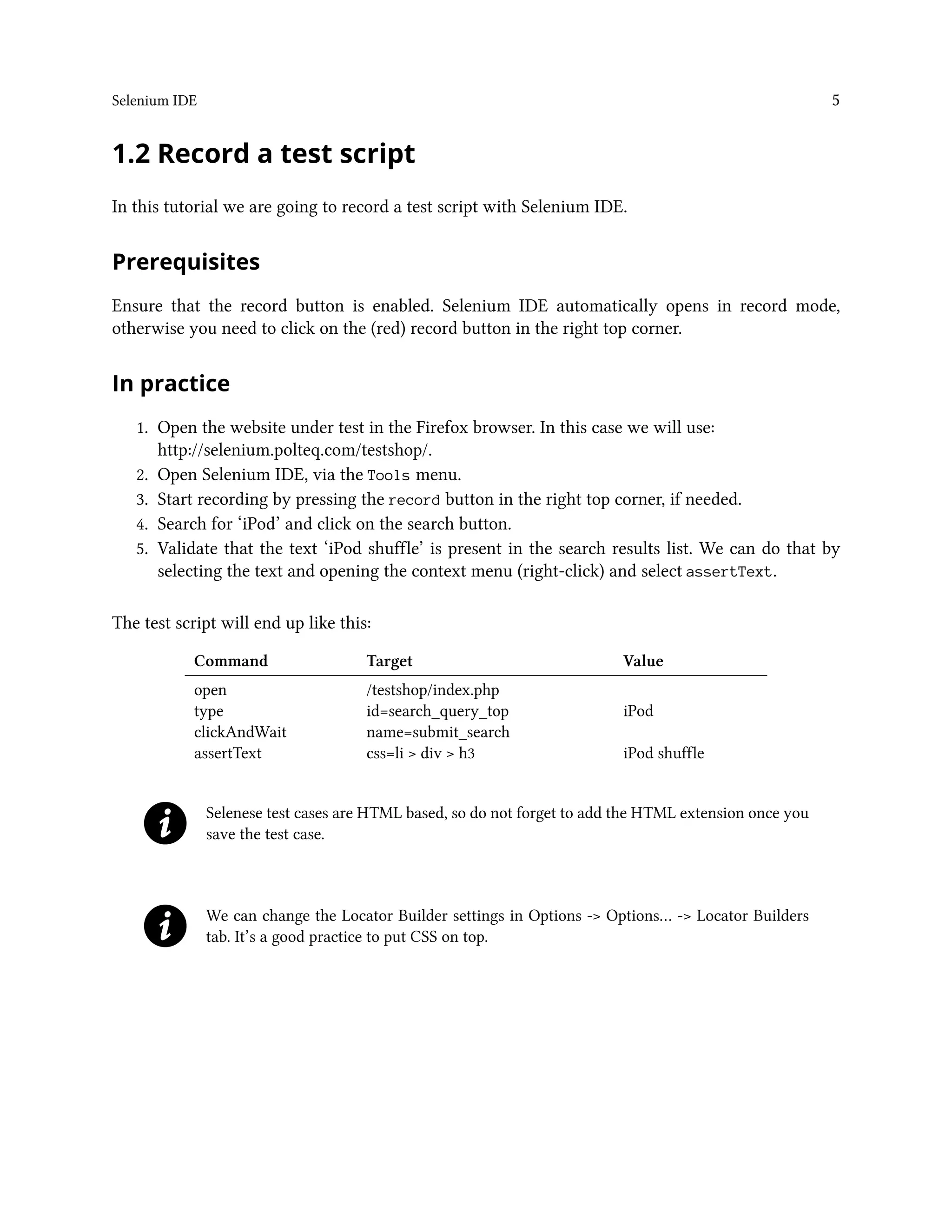 Selenium IDE 5
1.2 Record a test script
In this tutorial we are going to record a test script with Selenium IDE.
Prerequisites
Ensure that the record button is enabled. Selenium IDE automatically opens in record mode,
otherwise you need to click on the (red) record button in the right top corner.
In practice
1. Open the website under test in the Firefox browser. In this case we will use:
http://selenium.polteq.com/testshop/.
2. Open Selenium IDE, via the Tools menu.
3. Start recording by pressing the record button in the right top corner, if needed.
4. Search for ‘iPod’ and click on the search button.
5. Validate that the text ‘iPod shuffle’ is present in the search results list. We can do that by
selecting the text and opening the context menu (right-click) and select assertText.
The test script will end up like this:
Command Target Value
open /testshop/index.php
type id=search_query_top iPod
clickAndWait name=submit_search
assertText css=li > div > h3 iPod shuffle
Selenese test cases are HTML based, so do not forget to add the HTML extension once you
save the test case.
We can change the Locator Builder settings in Options -> Options… -> Locator Builders
tab. It’s a good practice to put CSS on top.
 