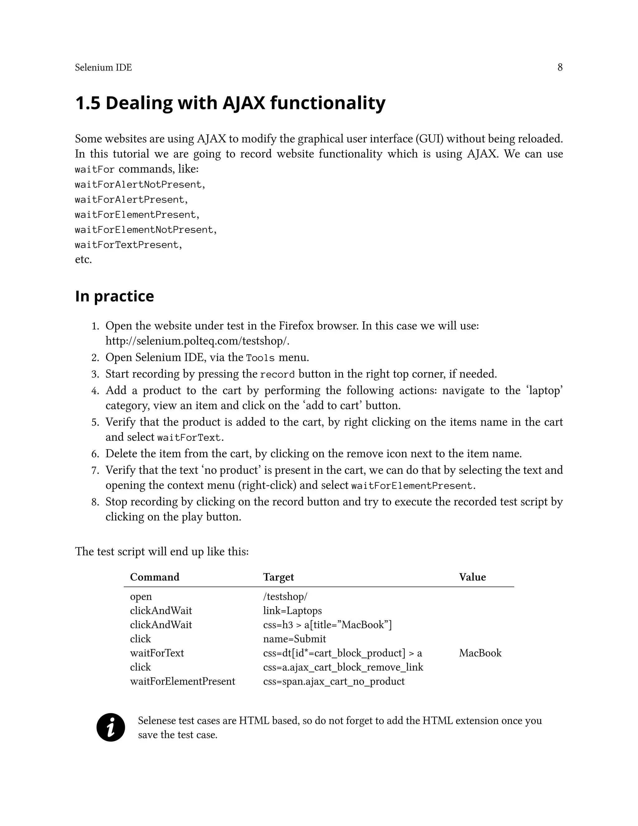 Selenium IDE 8
1.5 Dealing with AJAX functionality
Some websites are using AJAX to modify the graphical user interface (GUI) without being reloaded.
In this tutorial we are going to record website functionality which is using AJAX. We can use
waitFor commands, like:
waitForAlertNotPresent,
waitForAlertPresent,
waitForElementPresent,
waitForElementNotPresent,
waitForTextPresent,
etc.
In practice
1. Open the website under test in the Firefox browser. In this case we will use:
http://selenium.polteq.com/testshop/.
2. Open Selenium IDE, via the Tools menu.
3. Start recording by pressing the record button in the right top corner, if needed.
4. Add a product to the cart by performing the following actions: navigate to the ‘laptop’
category, view an item and click on the ‘add to cart’ button.
5. Verify that the product is added to the cart, by right clicking on the items name in the cart
and select waitForText.
6. Delete the item from the cart, by clicking on the remove icon next to the item name.
7. Verify that the text ‘no product’ is present in the cart, we can do that by selecting the text and
opening the context menu (right-click) and select waitForElementPresent.
8. Stop recording by clicking on the record button and try to execute the recorded test script by
clicking on the play button.
The test script will end up like this:
Command Target Value
open /testshop/
clickAndWait link=Laptops
clickAndWait css=h3 > a[title=”MacBook”]
click name=Submit
waitForText css=dt[id*=cart_block_product] > a MacBook
click css=a.ajax_cart_block_remove_link
waitForElementPresent css=span.ajax_cart_no_product
Selenese test cases are HTML based, so do not forget to add the HTML extension once you
save the test case.
 