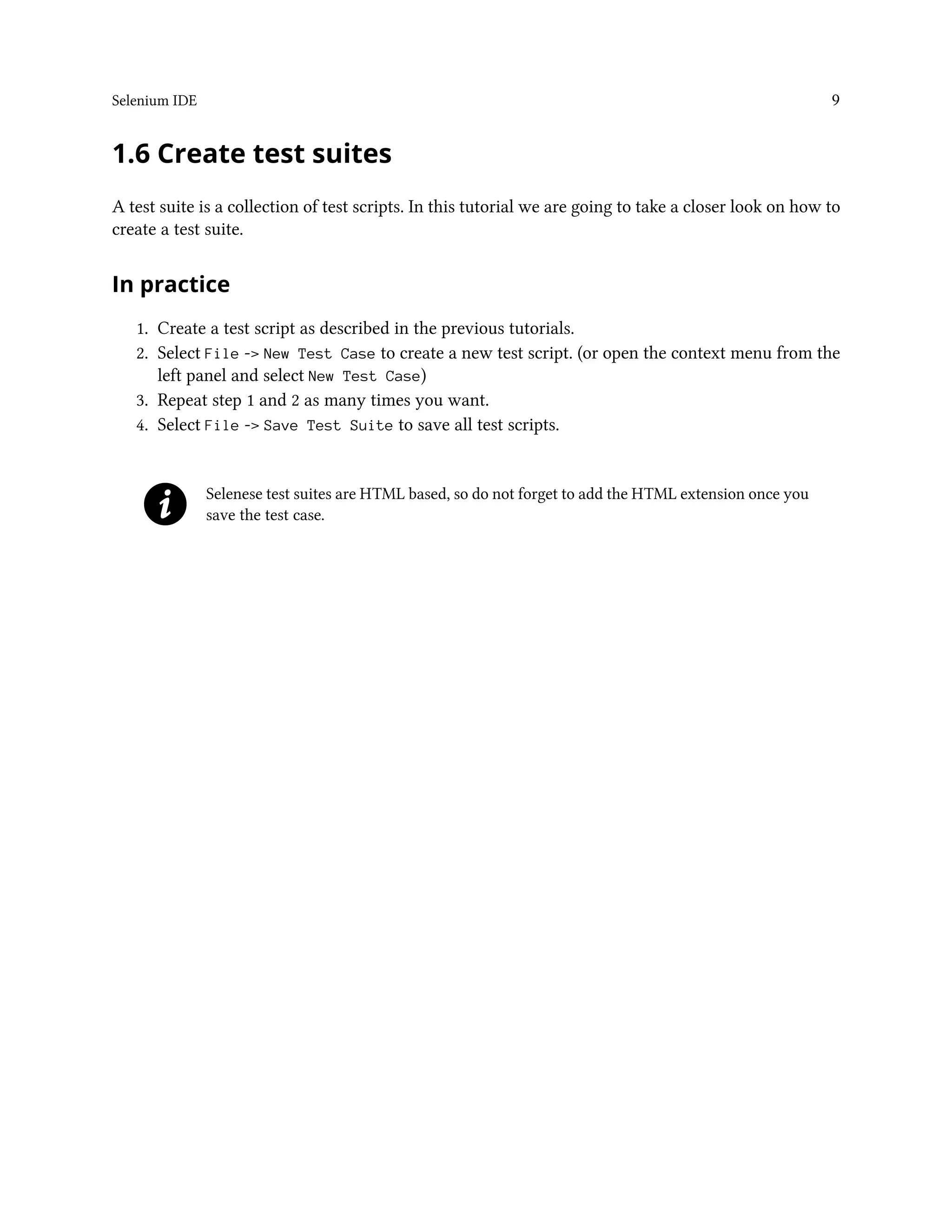 Selenium IDE 9
1.6 Create test suites
A test suite is a collection of test scripts. In this tutorial we are going to take a closer look on how to
create a test suite.
In practice
1. Create a test script as described in the previous tutorials.
2. Select File -> New Test Case to create a new test script. (or open the context menu from the
left panel and select New Test Case)
3. Repeat step 1 and 2 as many times you want.
4. Select File -> Save Test Suite to save all test scripts.
Selenese test suites are HTML based, so do not forget to add the HTML extension once you
save the test case.
 
