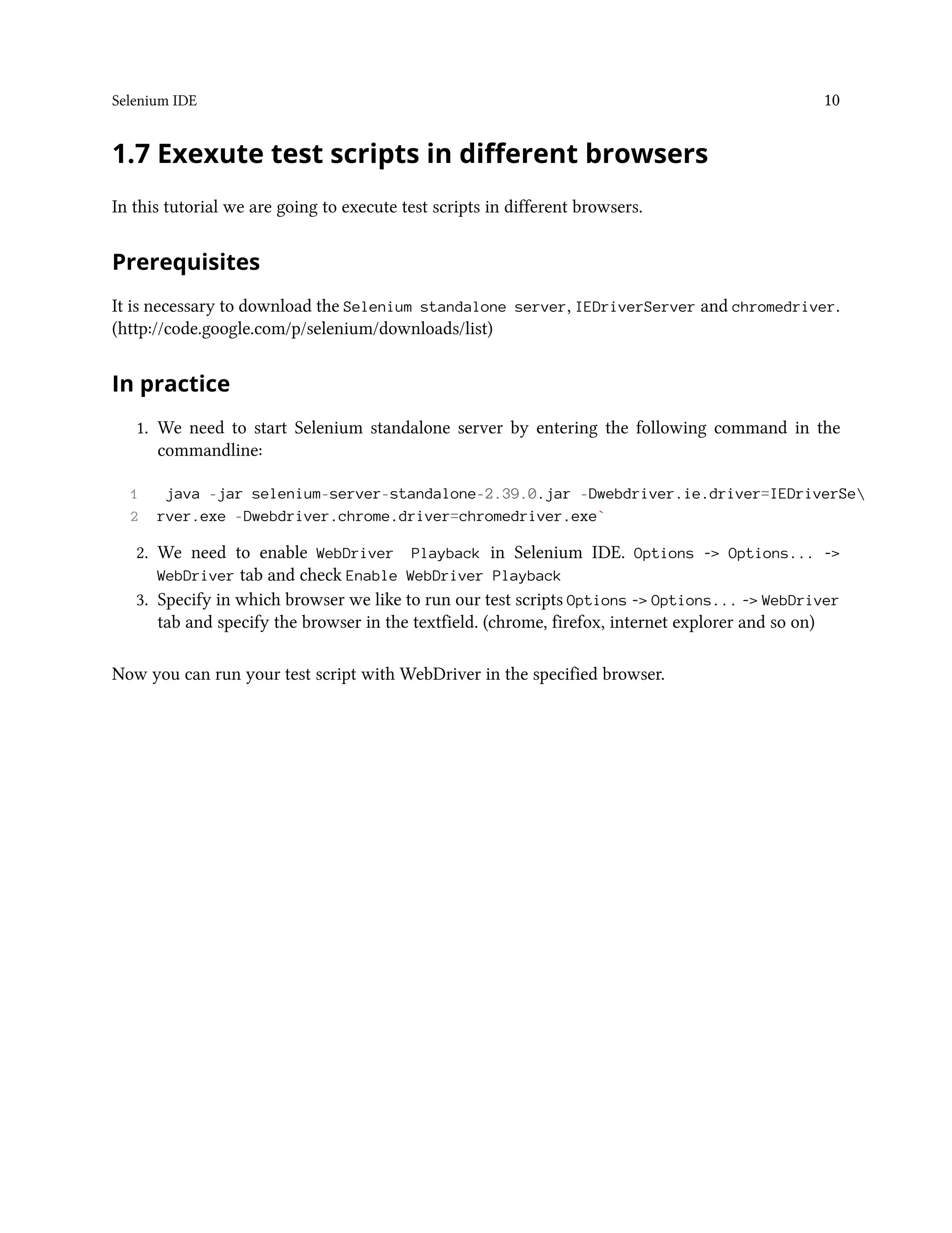 Selenium IDE 10
1.7 Exexute test scripts in different browsers
In this tutorial we are going to execute test scripts in different browsers.
Prerequisites
It is necessary to download the Selenium standalone server, IEDriverServer and chromedriver.
(http://code.google.com/p/selenium/downloads/list)
In practice
1. We need to start Selenium standalone server by entering the following command in the
commandline:
1 java -jar selenium-server-standalone-2.39.0.jar -Dwebdriver.ie.driver=IEDriverSe
2 rver.exe -Dwebdriver.chrome.driver=chromedriver.exe`
2. We need to enable WebDriver Playback in Selenium IDE. Options -> Options... ->
WebDriver tab and check Enable WebDriver Playback
3. Specify in which browser we like to run our test scripts Options -> Options... -> WebDriver
tab and specify the browser in the textfield. (chrome, firefox, internet explorer and so on)
Now you can run your test script with WebDriver in the specified browser.
 