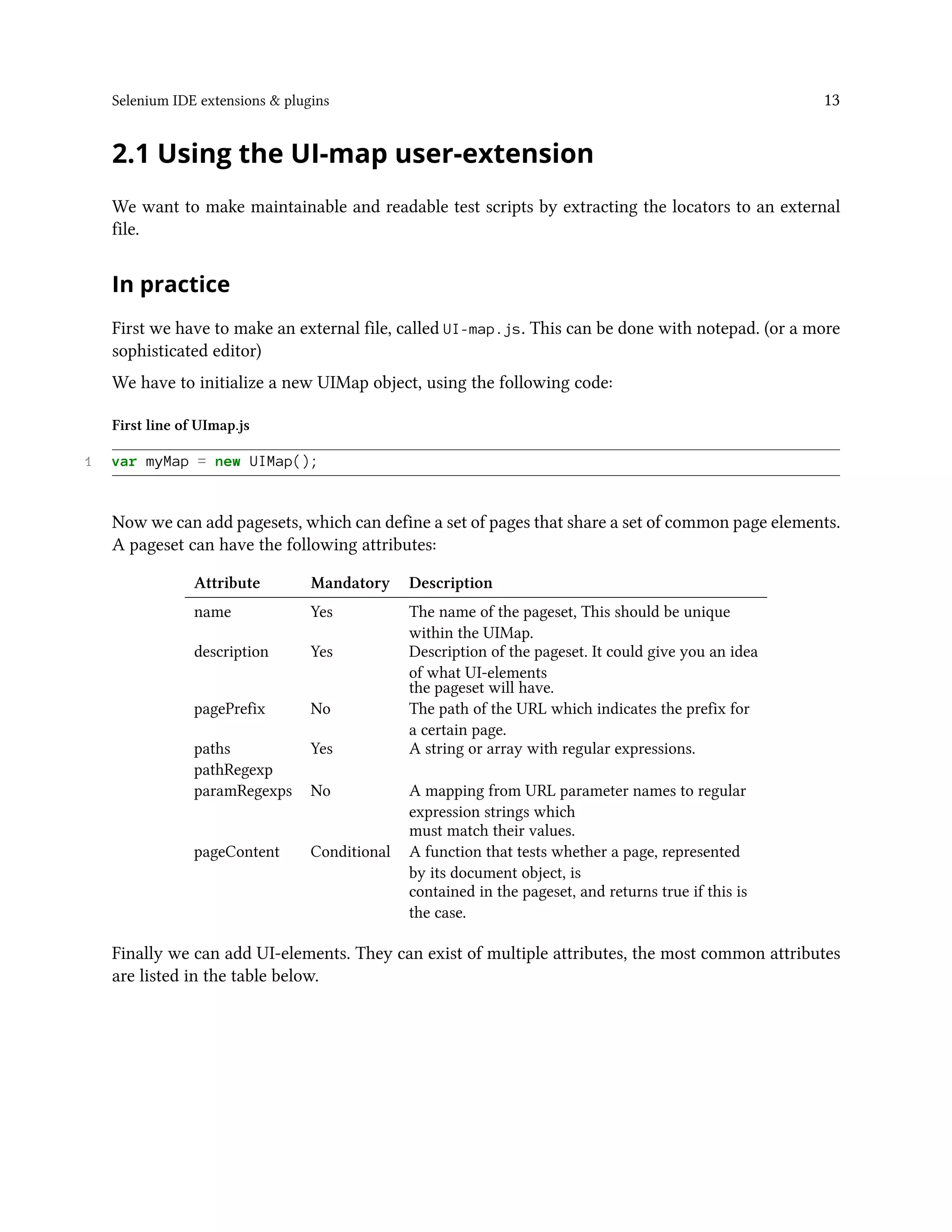 Selenium IDE extensions & plugins 13
2.1 Using the UI-map user-extension
We want to make maintainable and readable test scripts by extracting the locators to an external
file.
In practice
First we have to make an external file, called UI-map.js. This can be done with notepad. (or a more
sophisticated editor)
We have to initialize a new UIMap object, using the following code:
First line of UImap.js
1 var myMap = new UIMap();
Now we can add pagesets, which can define a set of pages that share a set of common page elements.
A pageset can have the following attributes:
Attribute Mandatory Description
name Yes The name of the pageset, This should be unique
within the UIMap.
description Yes Description of the pageset. It could give you an idea
of what UI-elements
the pageset will have.
pagePrefix No The path of the URL which indicates the prefix for
a certain page.
paths Yes A string or array with regular expressions.
pathRegexp
paramRegexps No A mapping from URL parameter names to regular
expression strings which
must match their values.
pageContent Conditional A function that tests whether a page, represented
by its document object, is
contained in the pageset, and returns true if this is
the case.
Finally we can add UI-elements. They can exist of multiple attributes, the most common attributes
are listed in the table below.
 