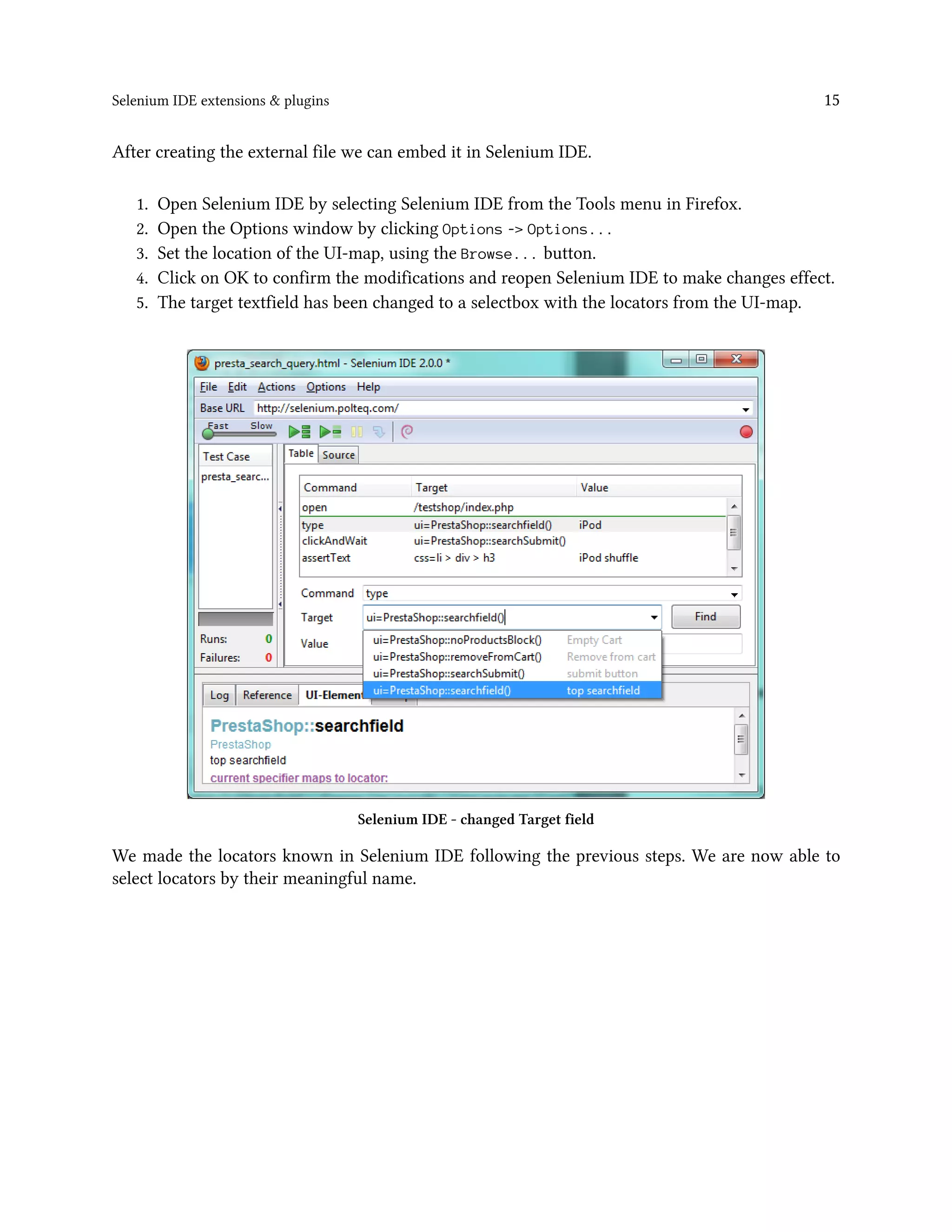 Selenium IDE extensions & plugins 15
After creating the external file we can embed it in Selenium IDE.
1. Open Selenium IDE by selecting Selenium IDE from the Tools menu in Firefox.
2. Open the Options window by clicking Options -> Options...
3. Set the location of the UI-map, using the Browse... button.
4. Click on OK to confirm the modifications and reopen Selenium IDE to make changes effect.
5. The target textfield has been changed to a selectbox with the locators from the UI-map.
Selenium IDE - changed Target field
We made the locators known in Selenium IDE following the previous steps. We are now able to
select locators by their meaningful name.
 