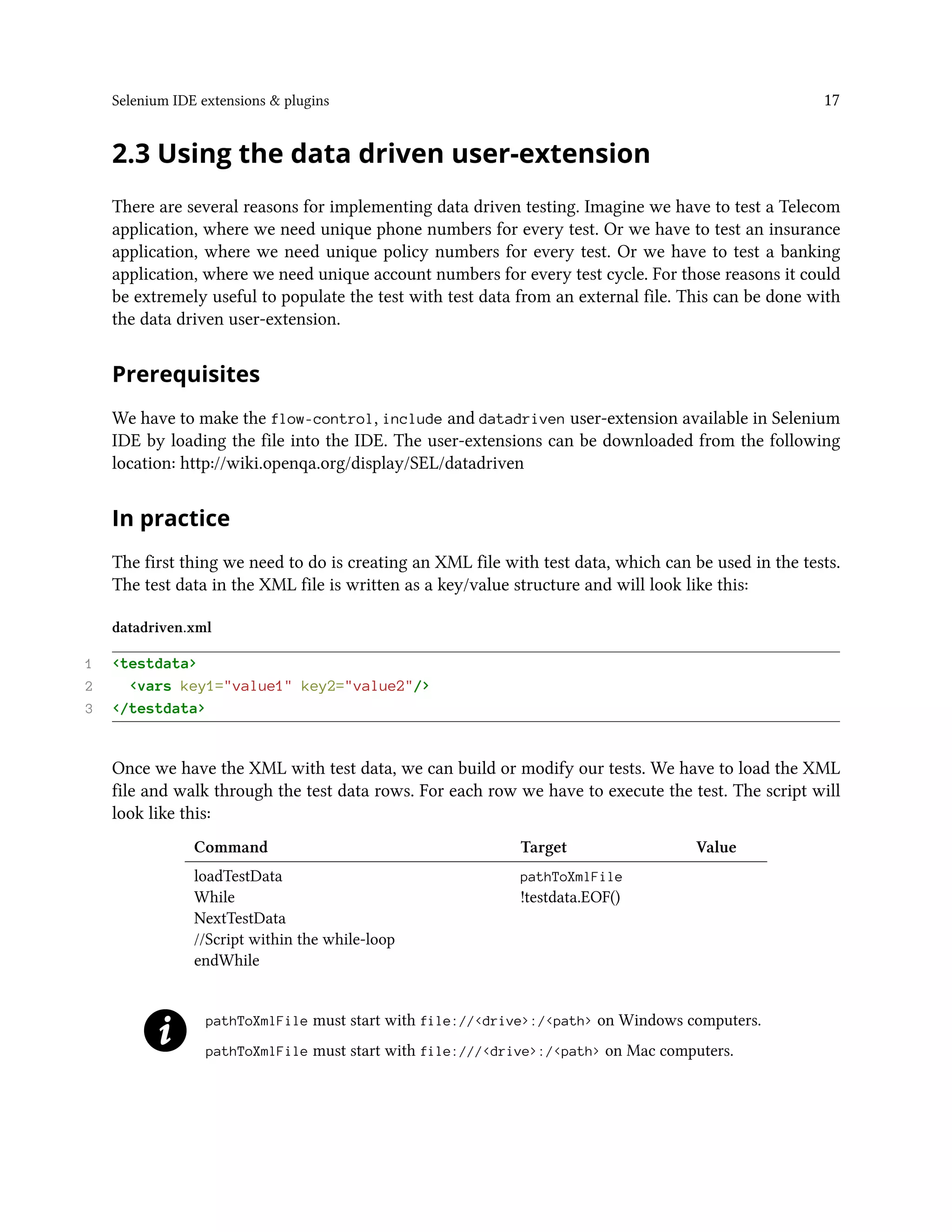 Selenium IDE extensions & plugins 17
2.3 Using the data driven user-extension
There are several reasons for implementing data driven testing. Imagine we have to test a Telecom
application, where we need unique phone numbers for every test. Or we have to test an insurance
application, where we need unique policy numbers for every test. Or we have to test a banking
application, where we need unique account numbers for every test cycle. For those reasons it could
be extremely useful to populate the test with test data from an external file. This can be done with
the data driven user-extension.
Prerequisites
We have to make the flow-control, include and datadriven user-extension available in Selenium
IDE by loading the file into the IDE. The user-extensions can be downloaded from the following
location: http://wiki.openqa.org/display/SEL/datadriven
In practice
The first thing we need to do is creating an XML file with test data, which can be used in the tests.
The test data in the XML file is written as a key/value structure and will look like this:
datadriven.xml
1 <testdata>
2 <vars key1="value1" key2="value2"/>
3 </testdata>
Once we have the XML with test data, we can build or modify our tests. We have to load the XML
file and walk through the test data rows. For each row we have to execute the test. The script will
look like this:
Command Target Value
loadTestData pathToXmlFile
While !testdata.EOF()
NextTestData
//Script within the while-loop
endWhile
pathToXmlFile must start with file://<drive>:/<path> on Windows computers.
pathToXmlFile must start with file:///<drive>:/<path> on Mac computers.
 