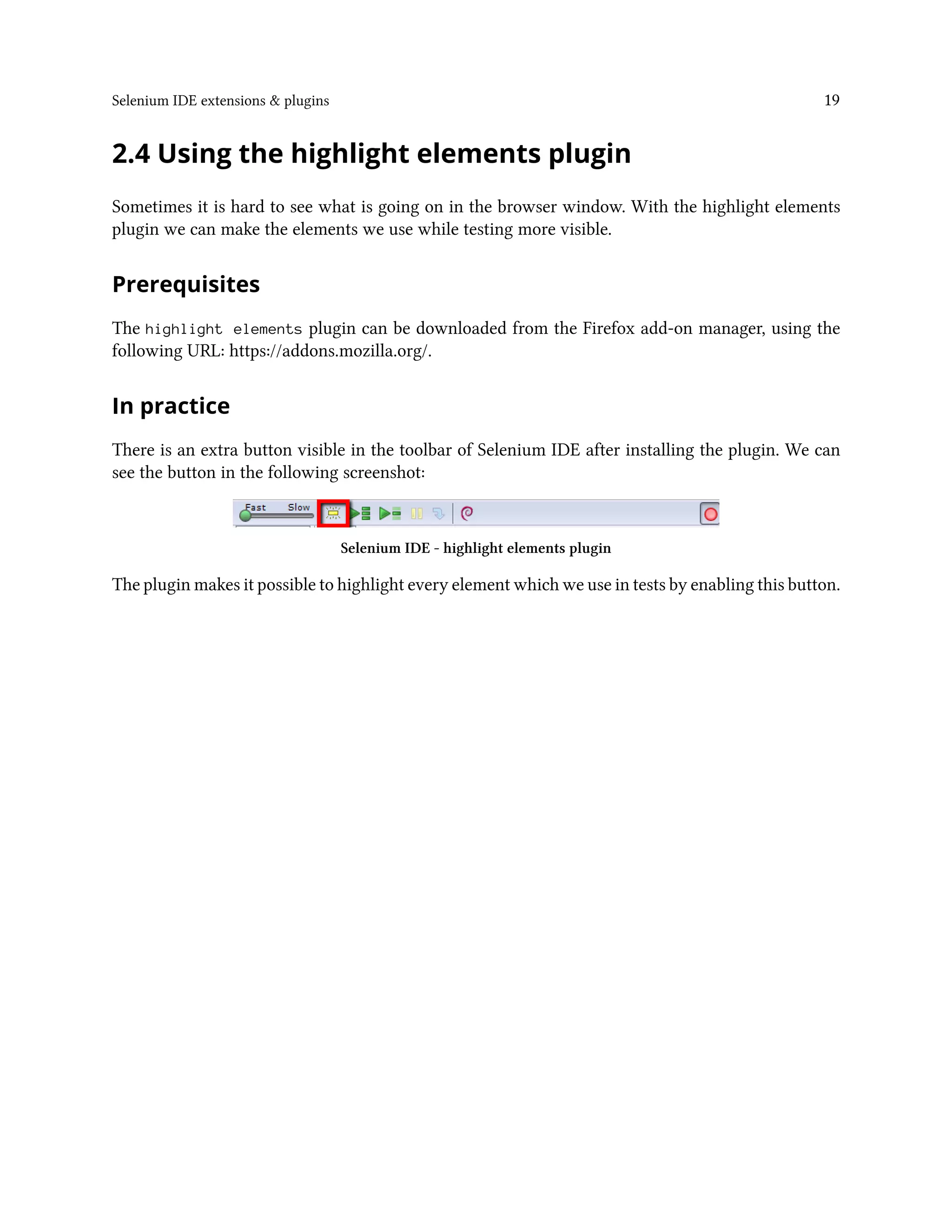 Selenium IDE extensions & plugins 19
2.4 Using the highlight elements plugin
Sometimes it is hard to see what is going on in the browser window. With the highlight elements
plugin we can make the elements we use while testing more visible.
Prerequisites
The highlight elements plugin can be downloaded from the Firefox add-on manager, using the
following URL: https://addons.mozilla.org/.
In practice
There is an extra button visible in the toolbar of Selenium IDE after installing the plugin. We can
see the button in the following screenshot:
Selenium IDE - highlight elements plugin
The plugin makes it possible to highlight every element which we use in tests by enabling this button.
 