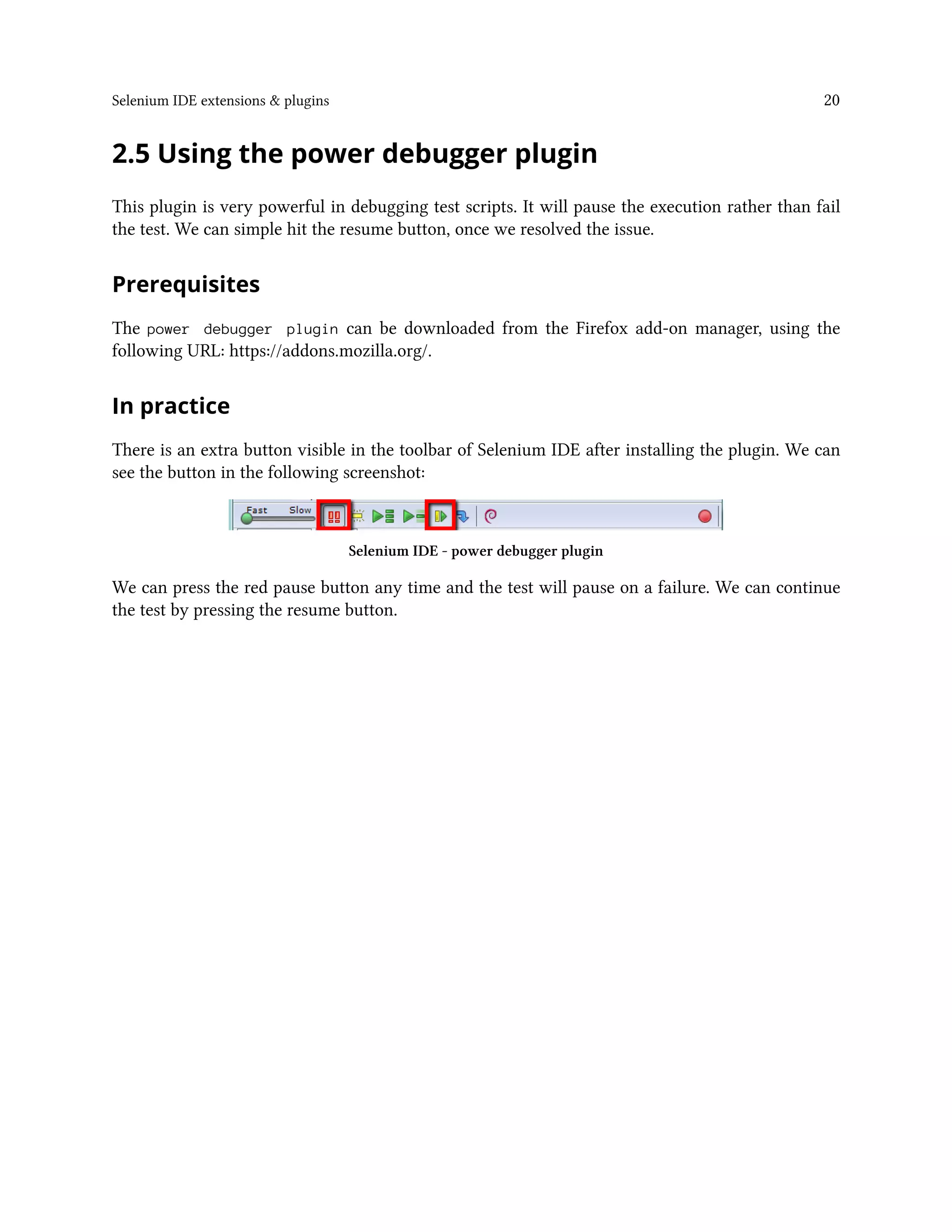 Selenium IDE extensions & plugins 20
2.5 Using the power debugger plugin
This plugin is very powerful in debugging test scripts. It will pause the execution rather than fail
the test. We can simple hit the resume button, once we resolved the issue.
Prerequisites
The power debugger plugin can be downloaded from the Firefox add-on manager, using the
following URL: https://addons.mozilla.org/.
In practice
There is an extra button visible in the toolbar of Selenium IDE after installing the plugin. We can
see the button in the following screenshot:
Selenium IDE - power debugger plugin
We can press the red pause button any time and the test will pause on a failure. We can continue
the test by pressing the resume button.
 