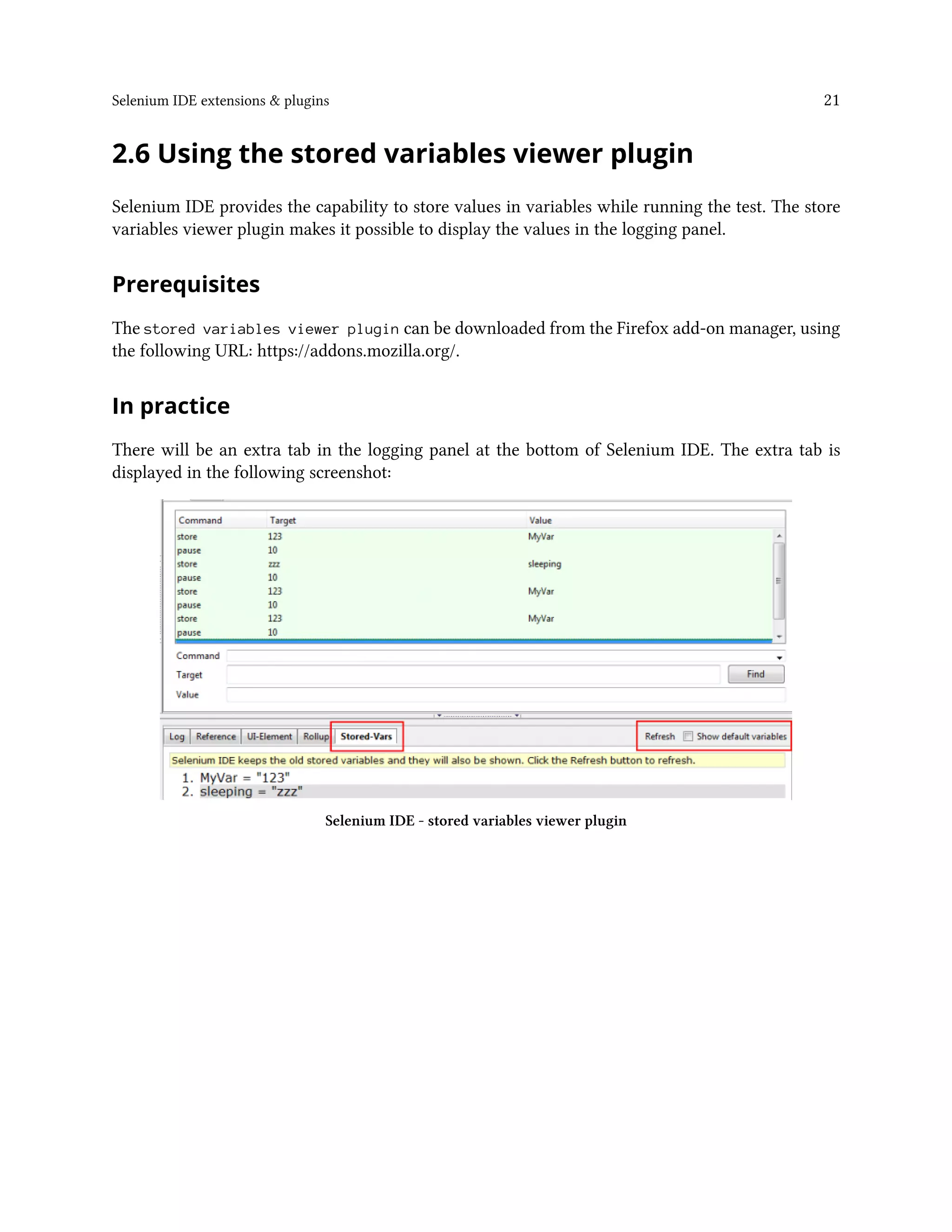 Selenium IDE extensions & plugins 21
2.6 Using the stored variables viewer plugin
Selenium IDE provides the capability to store values in variables while running the test. The store
variables viewer plugin makes it possible to display the values in the logging panel.
Prerequisites
The stored variables viewer plugin can be downloaded from the Firefox add-on manager, using
the following URL: https://addons.mozilla.org/.
In practice
There will be an extra tab in the logging panel at the bottom of Selenium IDE. The extra tab is
displayed in the following screenshot:
Selenium IDE - stored variables viewer plugin
 