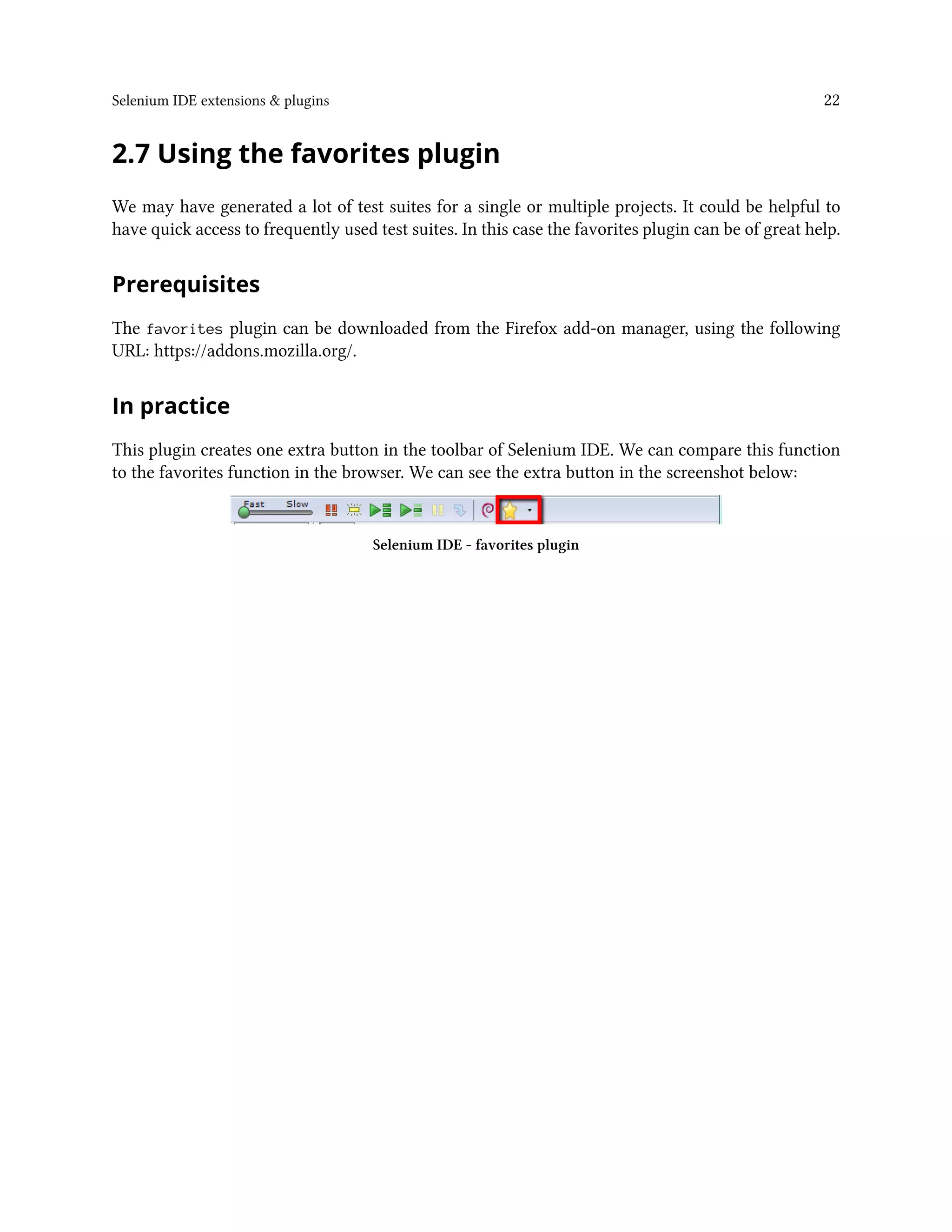 Selenium IDE extensions & plugins 22
2.7 Using the favorites plugin
We may have generated a lot of test suites for a single or multiple projects. It could be helpful to
have quick access to frequently used test suites. In this case the favorites plugin can be of great help.
Prerequisites
The favorites plugin can be downloaded from the Firefox add-on manager, using the following
URL: https://addons.mozilla.org/.
In practice
This plugin creates one extra button in the toolbar of Selenium IDE. We can compare this function
to the favorites function in the browser. We can see the extra button in the screenshot below:
Selenium IDE - favorites plugin
 