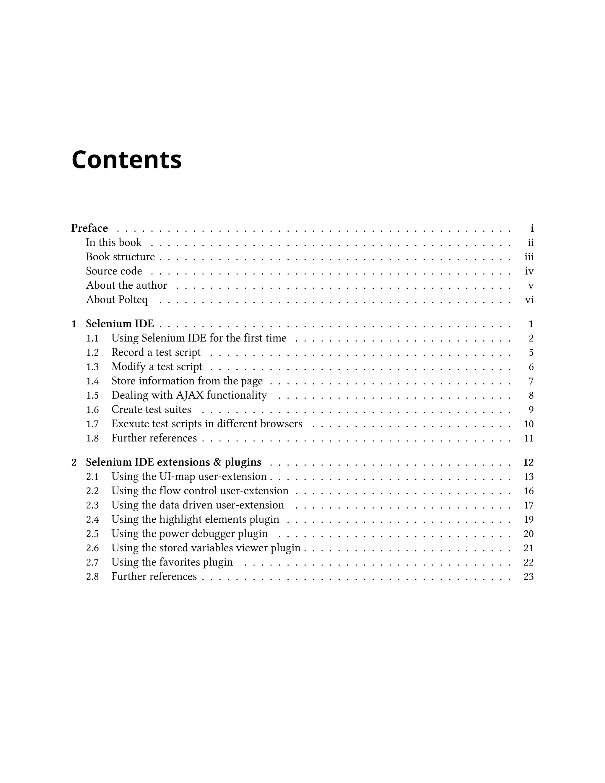 Contents
Preface . . . . . . . . . . . . . . . . . . . . . . . . . . . . . . . . . . . . . . . . . . . . . . . i
In this book . . . . . . . . . . . . . . . . . . . . . . . . . . . . . . . . . . . . . . . . . . . ii
Book structure . . . . . . . . . . . . . . . . . . . . . . . . . . . . . . . . . . . . . . . . . . iii
Source code . . . . . . . . . . . . . . . . . . . . . . . . . . . . . . . . . . . . . . . . . . . iv
About the author . . . . . . . . . . . . . . . . . . . . . . . . . . . . . . . . . . . . . . . . v
About Polteq . . . . . . . . . . . . . . . . . . . . . . . . . . . . . . . . . . . . . . . . . . vi
1 Selenium IDE . . . . . . . . . . . . . . . . . . . . . . . . . . . . . . . . . . . . . . . . . . 1
1.1 Using Selenium IDE for the first time . . . . . . . . . . . . . . . . . . . . . . . . . . 2
1.2 Record a test script . . . . . . . . . . . . . . . . . . . . . . . . . . . . . . . . . . . . 5
1.3 Modify a test script . . . . . . . . . . . . . . . . . . . . . . . . . . . . . . . . . . . . 6
1.4 Store information from the page . . . . . . . . . . . . . . . . . . . . . . . . . . . . . 7
1.5 Dealing with AJAX functionality . . . . . . . . . . . . . . . . . . . . . . . . . . . . 8
1.6 Create test suites . . . . . . . . . . . . . . . . . . . . . . . . . . . . . . . . . . . . . 9
1.7 Exexute test scripts in different browsers . . . . . . . . . . . . . . . . . . . . . . . . 10
1.8 Further references . . . . . . . . . . . . . . . . . . . . . . . . . . . . . . . . . . . . . 11
2 Selenium IDE extensions & plugins . . . . . . . . . . . . . . . . . . . . . . . . . . . . . 12
2.1 Using the UI-map user-extension . . . . . . . . . . . . . . . . . . . . . . . . . . . . . 13
2.2 Using the flow control user-extension . . . . . . . . . . . . . . . . . . . . . . . . . . 16
2.3 Using the data driven user-extension . . . . . . . . . . . . . . . . . . . . . . . . . . 17
2.4 Using the highlight elements plugin . . . . . . . . . . . . . . . . . . . . . . . . . . . 19
2.5 Using the power debugger plugin . . . . . . . . . . . . . . . . . . . . . . . . . . . . 20
2.6 Using the stored variables viewer plugin . . . . . . . . . . . . . . . . . . . . . . . . . 21
2.7 Using the favorites plugin . . . . . . . . . . . . . . . . . . . . . . . . . . . . . . . . 22
2.8 Further references . . . . . . . . . . . . . . . . . . . . . . . . . . . . . . . . . . . . . 23
 