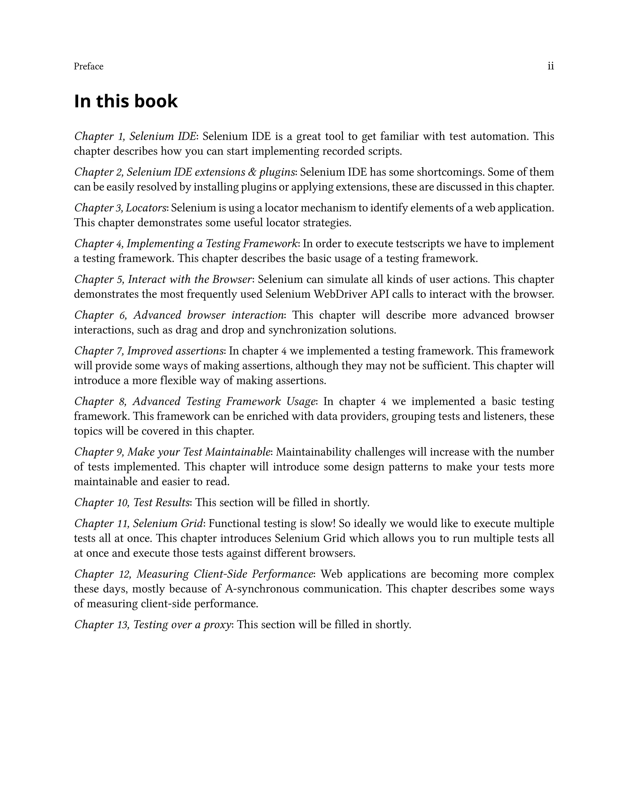 Preface ii
In this book
Chapter 1, Selenium IDE: Selenium IDE is a great tool to get familiar with test automation. This
chapter describes how you can start implementing recorded scripts.
Chapter 2, Selenium IDE extensions & plugins: Selenium IDE has some shortcomings. Some of them
can be easily resolved by installing plugins or applying extensions, these are discussed in this chapter.
Chapter 3, Locators: Selenium is using a locator mechanism to identify elements of a web application.
This chapter demonstrates some useful locator strategies.
Chapter 4, Implementing a Testing Framework: In order to execute testscripts we have to implement
a testing framework. This chapter describes the basic usage of a testing framework.
Chapter 5, Interact with the Browser: Selenium can simulate all kinds of user actions. This chapter
demonstrates the most frequently used Selenium WebDriver API calls to interact with the browser.
Chapter 6, Advanced browser interaction: This chapter will describe more advanced browser
interactions, such as drag and drop and synchronization solutions.
Chapter 7, Improved assertions: In chapter 4 we implemented a testing framework. This framework
will provide some ways of making assertions, although they may not be sufficient. This chapter will
introduce a more flexible way of making assertions.
Chapter 8, Advanced Testing Framework Usage: In chapter 4 we implemented a basic testing
framework. This framework can be enriched with data providers, grouping tests and listeners, these
topics will be covered in this chapter.
Chapter 9, Make your Test Maintainable: Maintainability challenges will increase with the number
of tests implemented. This chapter will introduce some design patterns to make your tests more
maintainable and easier to read.
Chapter 10, Test Results: This section will be filled in shortly.
Chapter 11, Selenium Grid: Functional testing is slow! So ideally we would like to execute multiple
tests all at once. This chapter introduces Selenium Grid which allows you to run multiple tests all
at once and execute those tests against different browsers.
Chapter 12, Measuring Client-Side Performance: Web applications are becoming more complex
these days, mostly because of A-synchronous communication. This chapter describes some ways
of measuring client-side performance.
Chapter 13, Testing over a proxy: This section will be filled in shortly.
 