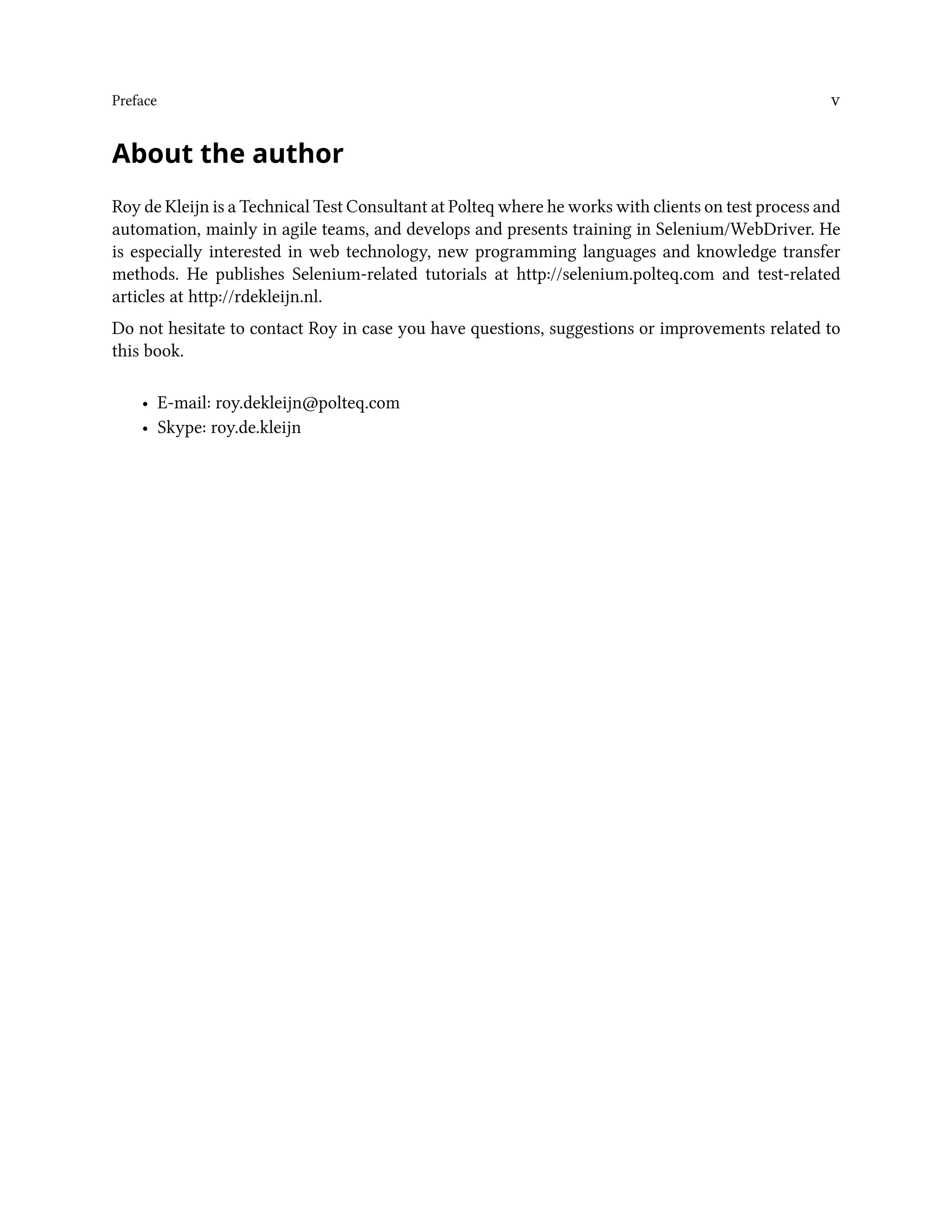 Preface v
About the author
Roy de Kleijn is a Technical Test Consultant at Polteq where he works with clients on test process and
automation, mainly in agile teams, and develops and presents training in Selenium/WebDriver. He
is especially interested in web technology, new programming languages and knowledge transfer
methods. He publishes Selenium-related tutorials at http://selenium.polteq.com and test-related
articles at http://rdekleijn.nl.
Do not hesitate to contact Roy in case you have questions, suggestions or improvements related to
this book.
• E-mail: roy.dekleijn@polteq.com
• Skype: roy.de.kleijn
 