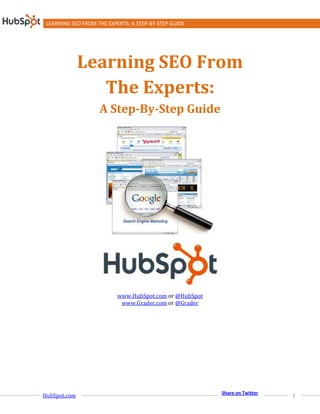 LEARNING SEO FROM THE EXPERTS: A STEP-BY-STEP GUIDE




              Learning SEO From
                 The Experts:
                    A Step-By-Step Guide




                           www.HubSpot.com or @HubSpot
                            www.Grader.com or @Grader




                                                         Share on Twitter
HubSpot.com                                                                 1
 