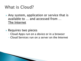 



Any system, application or service that is
available to … and accessed from …
The Internet
Requires two pieces
◦ Cloud Apps run on a device or in a browser
◦ Cloud Services run on a server on the Internet

 