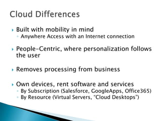 

Built with mobility in mind

◦ Anywhere Access with an Internet connection



People-Centric, where personalization follows
the user



Removes processing from business



Own devices, rent software and services

◦ By Subscription (Salesforce, GoogleApps, Office365)
◦ By Resource (Virtual Servers, “Cloud Desktops”)

 
