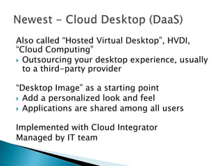 Also called “Hosted Virtual Desktop”, HVDI,
“Cloud Computing”
 Outsourcing your desktop experience, usually
to a third-party provider
“Desktop Image” as a starting point
 Add a personalized look and feel
 Applications are shared among all users
Implemented with Cloud Integrator
Managed by IT team

 