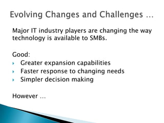 Major IT industry players are changing the way
technology is available to SMBs.
Good:
 Greater expansion capabilities
 Faster response to changing needs
 Simpler decision making

However …

 