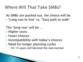 As SMBs are pushed out, the choice will be:
 “Long row to hoe” vs. “Easy path to walk”
The “long row” will be …
 Higher costs
 Fewer choices
 Incompatibility with today’s choices
 Need for longer planning cycles
◦ 10-15 years will become the new normal

?

 