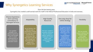 Why Synergetics Learning Services
Diverse Experience
from Learning
Consultancy to
Managed Services
Our greatest
strength is our
diverse experience
which has brought
with it a close
understanding of
the professional
education sector
Adaptability
As an industry, this
field has seen a
tremendous change
in the past few years
and the flux is
continuous. We
have been a part of
this change and
have been able to
adapt to its
changing needs
High Quality
Resources
We have created in
ourselves resources
that are tuned to
deliver results for a
multitude of client
needs, never
compromising on
quality.
One-stop shop for
online Strategy
Our range of services
enable us to cater to
the learning needs of
the client – from
beginning to end.
From
conceptualization,
designing and
development to
deployment, training
and support – we have
the capabilities to
deliver an end-to-end
solution for our clients
Flexibility
We can provide
custom solutions for
individual needs,
which align
themselves to a
particular client and
their requirements.
Over the last twenty years,
Synergetics has created a well-earned name for itself in the field of Professional Education in India and overseas.
 