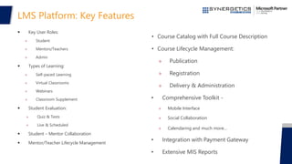 LMS Platform: Key Features
 Key User Roles:
» Student
» Mentors/Teachers
» Admin
 Types of Learning:
» Self-paced Learning
» Virtual Classrooms
» Webinars
» Classroom Supplement
 Student Evaluation:
» Quiz & Tests
» Live & Scheduled
 Student – Mentor Collaboration
 Mentor/Teacher Lifecycle Management
• Course Catalog with Full Course Description
• Course Lifecycle Management:
» Publication
» Registration
» Delivery & Administration
• Comprehensive Toolkit -
» Mobile Interface
» Social Collaboration
» Calendaring and much more…
• Integration with Payment Gateway
• Extensive MIS Reports
 
