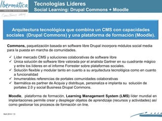 Abril 2014 / 13
Commons, paquetización basada en software libre Drupal incorpora módulos social media
para la puesta en marcha de comunidades.
 Líder mercado CMS y soluciones colaborativas de software libre
 Única solución de software libre valorada por el analista Gartner en su cuadrante mágico
y entre los líderes en el informe Forrester sobre plataformas sociales.
 Solución flexible y modular tanto en cuanto a su arquitectura tecnológica como en cuanto
a funcionalidad
 Innumerables referencias de portales comunidades colaborativas
 Ibermática es partner de Acquia y distribuye, personaliza e implanta su solución de
portales 2.0 y social Business Drupal Commons.
Moodle, plataforma de formación, Learning Management System (LMS) líder mundial en
implantaciones permite crear y desplegar objetos de aprendizaje (recursos y actividades) así
como gestionar los procesos de formación on line.
Arquitectura tecnológica que combina un CMS con capacidades
sociales (Drupal Commons) y una plataforma de formación (Moodle).
Tecnologías Líderes
Social Learning: Drupal Commons + Moodle
 