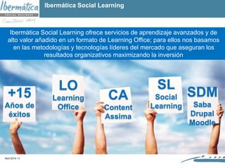 Abril 2014 / 3
+15
Años de
éxitos
LO
Learning
Office
CA
Content
Assima
SL
Social
Learning
SDM
Saba
Drupal
Moodle
Ibermática Social Learning ofrece servicios de aprendizaje avanzados y de
alto valor añadido en un formato de Learning Office; para ellos nos basamos
en las metodologías y tecnologías líderes del mercado que aseguran los
resultados organizativos maximizando la inversión
Ibermática Social Learning
 