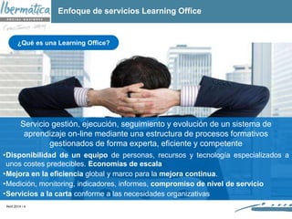 Abril 2014 / 4
Servicio gestión, ejecución, seguimiento y evolución de un sistema de
aprendizaje on-line mediante una estructura de procesos formativos
gestionados de forma experta, eficiente y competente
•Disponibilidad de un equipo de personas, recursos y tecnología especializados a
unos costes predecibles. Economías de escala
•Mejora en la eficiencia global y marco para la mejora continua.
•Medición, monitoring, indicadores, informes, compromiso de nivel de servicio
•Servicios a la carta conforme a las necesidades organizativas
¿Qué es una Learning Office?
Enfoque de servicios Learning Office
 