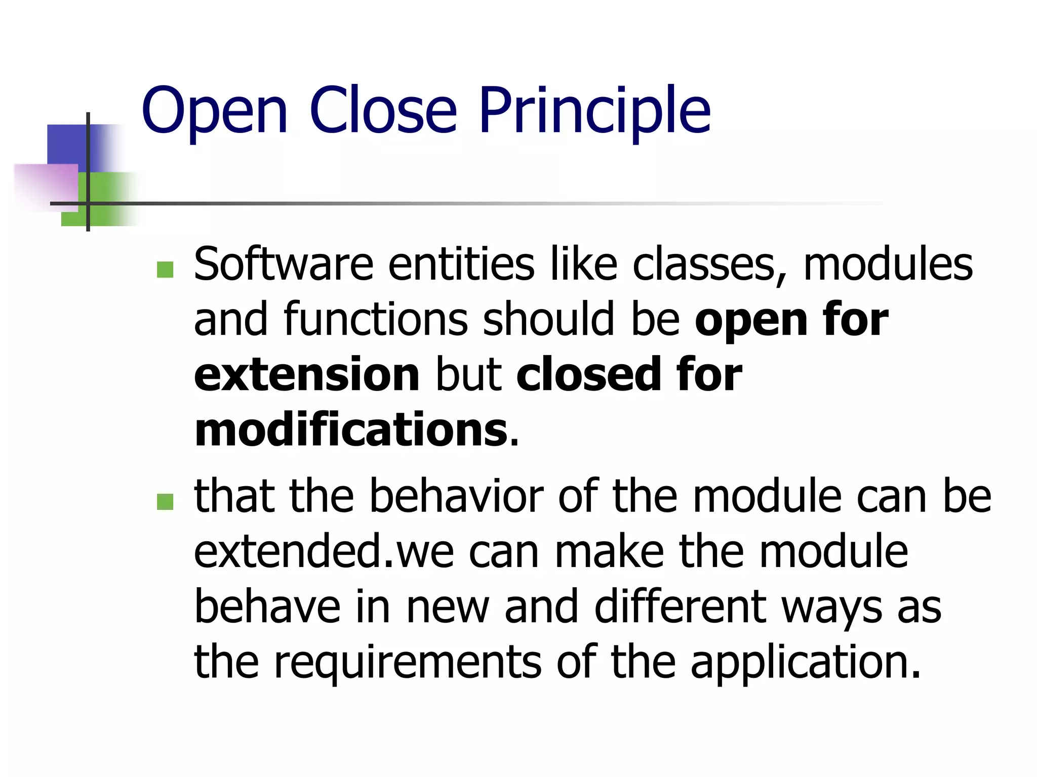 Open Close Principle

   Software entities like classes, modules
    and functions should be open for
    extension but closed for
    modifications.
   that the behavior of the module can be
    extended.we can make the module
    behave in new and different ways as
    the requirements of the application.
 