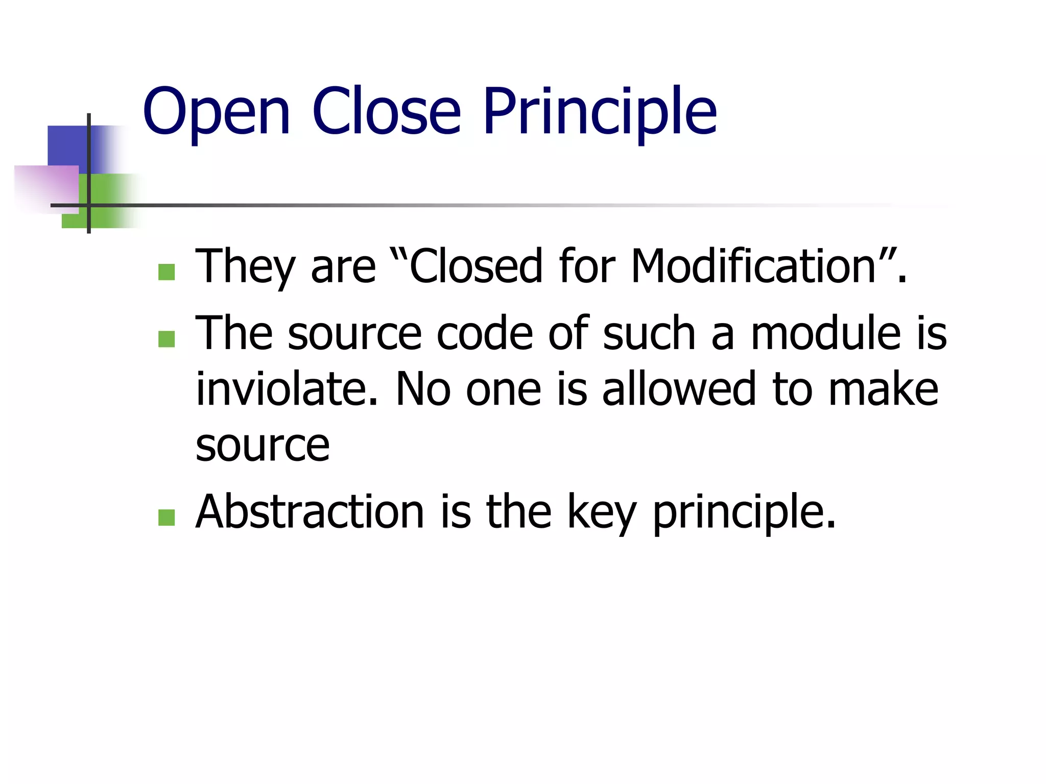 Open Close Principle

   They are “Closed for Modification”.
   The source code of such a module is
    inviolate. No one is allowed to make
    source
   Abstraction is the key principle.
 