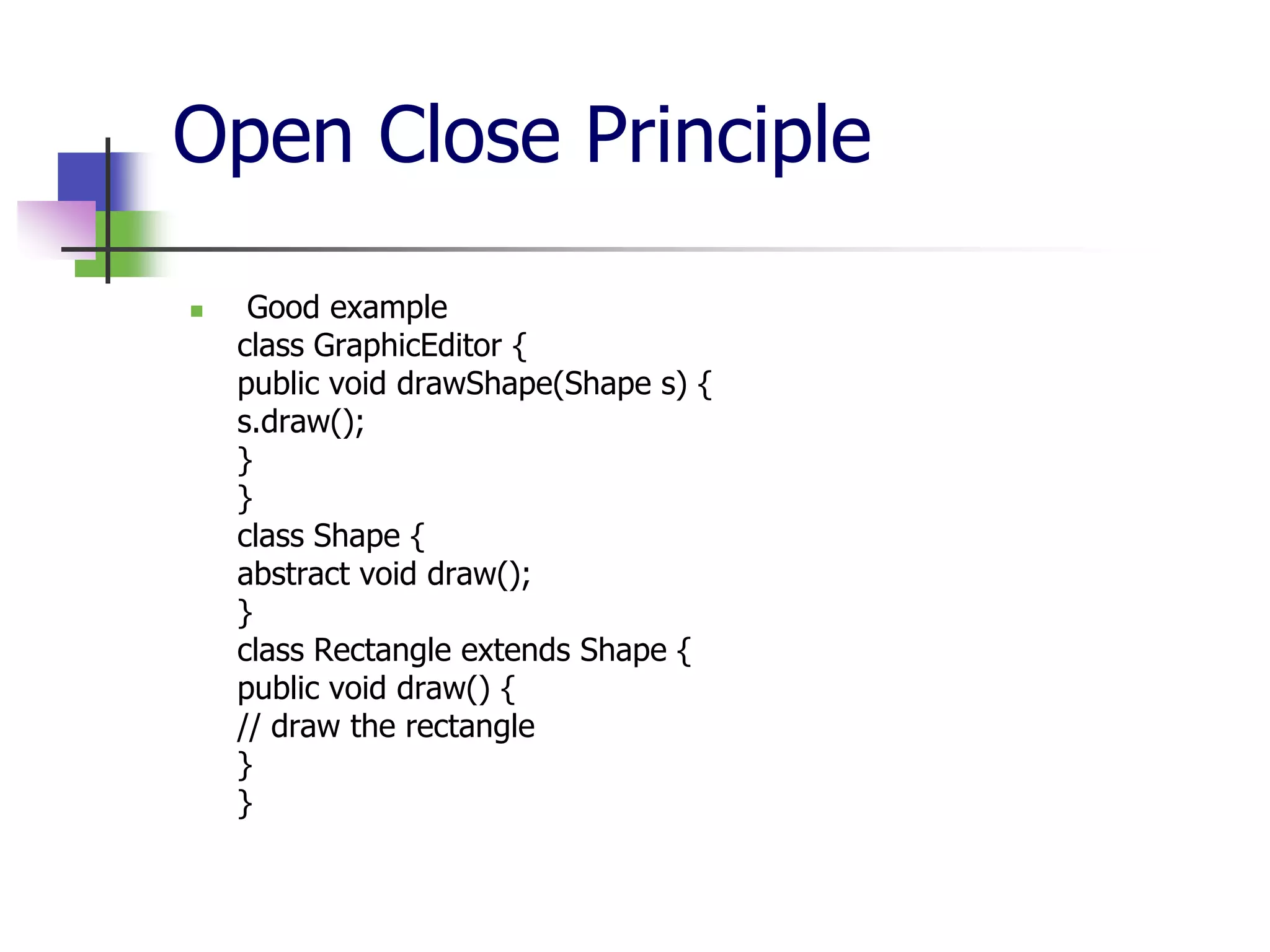Open Close Principle

    Good example
    class GraphicEditor {
    public void drawShape(Shape s) {
    s.draw();
    }
    }
    class Shape {
    abstract void draw();
    }
    class Rectangle extends Shape {
    public void draw() {
    // draw the rectangle
    }
    }
 