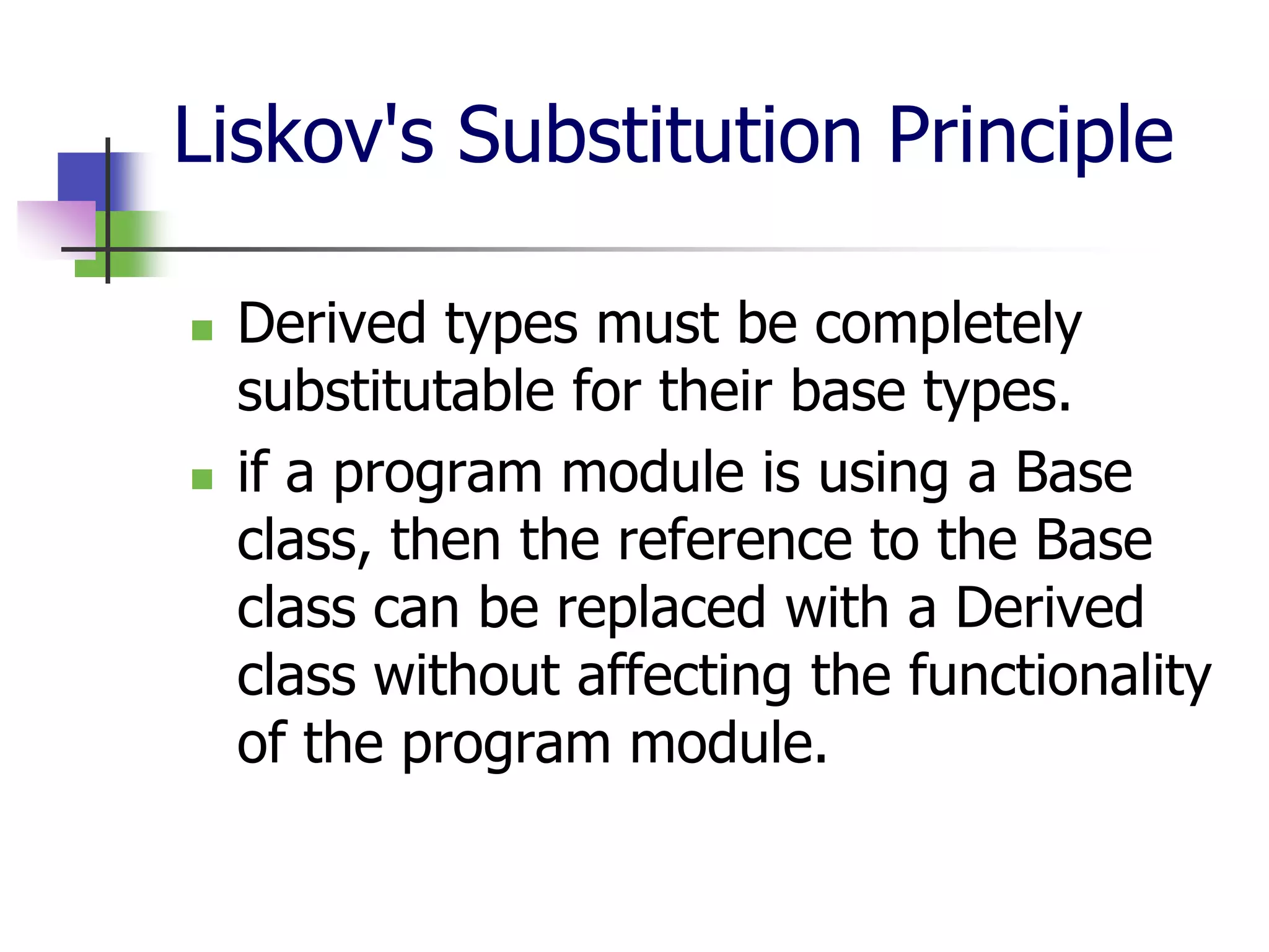 Liskov's Substitution Principle

   Derived types must be completely
    substitutable for their base types.
   if a program module is using a Base
    class, then the reference to the Base
    class can be replaced with a Derived
    class without affecting the functionality
    of the program module.
 