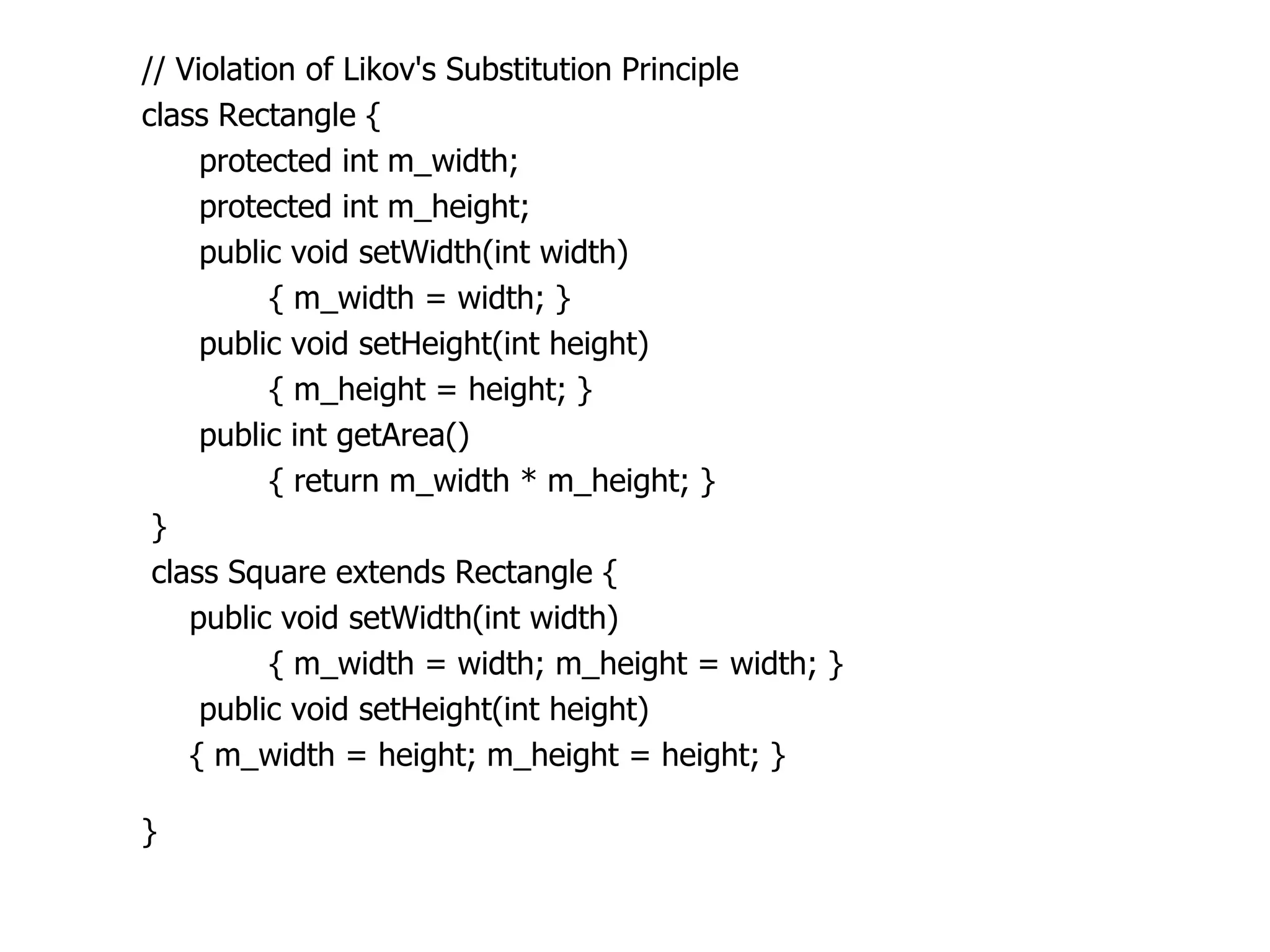 // Violation of Likov's Substitution Principle
class Rectangle {
     protected int m_width;
     protected int m_height;
     public void setWidth(int width)
          { m_width = width; }
     public void setHeight(int height)
          { m_height = height; }
     public int getArea()
          { return m_width * m_height; }
 }
 class Square extends Rectangle {
    public void setWidth(int width)
          { m_width = width; m_height = width; }
     public void setHeight(int height)
    { m_width = height; m_height = height; }

}
 