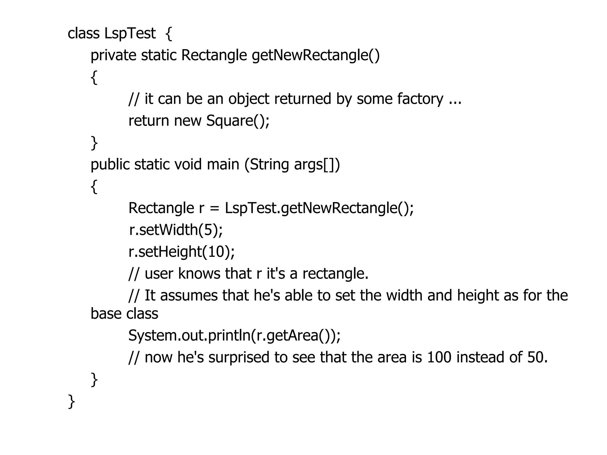 class LspTest {
    private static Rectangle getNewRectangle()
    {
          // it can be an object returned by some factory ...
          return new Square();
    }
    public static void main (String args[])
    {
          Rectangle r = LspTest.getNewRectangle();
          r.setWidth(5);
          r.setHeight(10);
          // user knows that r it's a rectangle.
          // It assumes that he's able to set the width and height as for the
    base class
          System.out.println(r.getArea());
          // now he's surprised to see that the area is 100 instead of 50.
    }
}
 