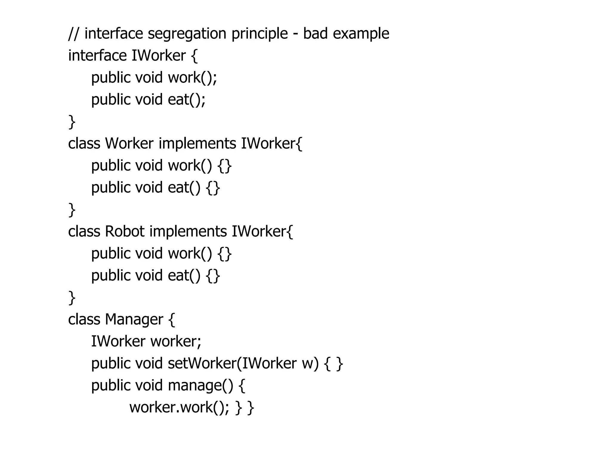// interface segregation principle - bad example
interface IWorker {
    public void work();
    public void eat();
}
class Worker implements IWorker{
    public void work() {}
    public void eat() {}
}
class Robot implements IWorker{
    public void work() {}
    public void eat() {}
}
class Manager {
    IWorker worker;
    public void setWorker(IWorker w) { }
    public void manage() {
          worker.work(); } }
 