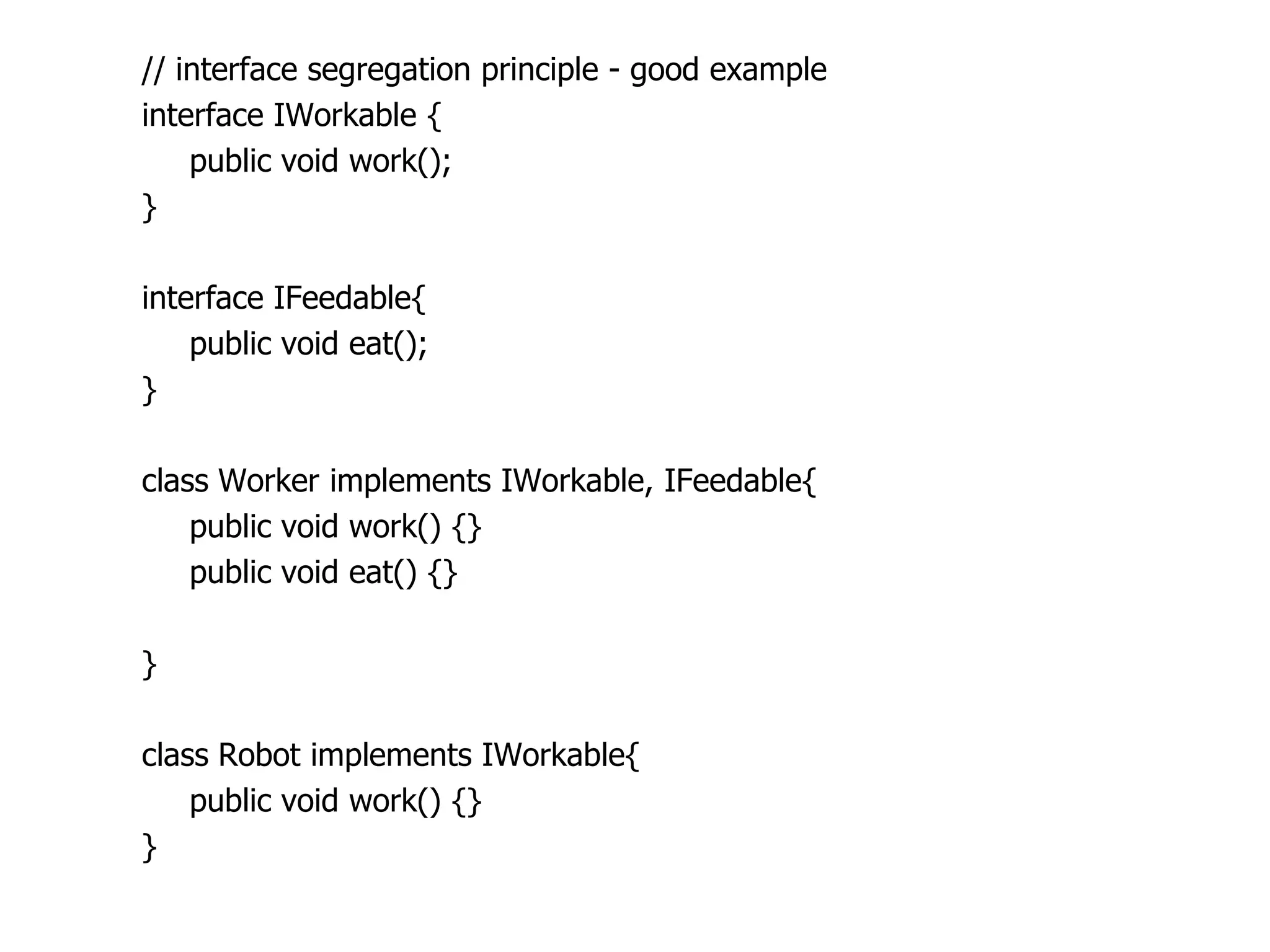 // interface segregation principle - good example
interface IWorkable {
    public void work();
}

interface IFeedable{
    public void eat();
}

class Worker implements IWorkable, IFeedable{
    public void work() {}
    public void eat() {}

}

class Robot implements IWorkable{
    public void work() {}
}
 