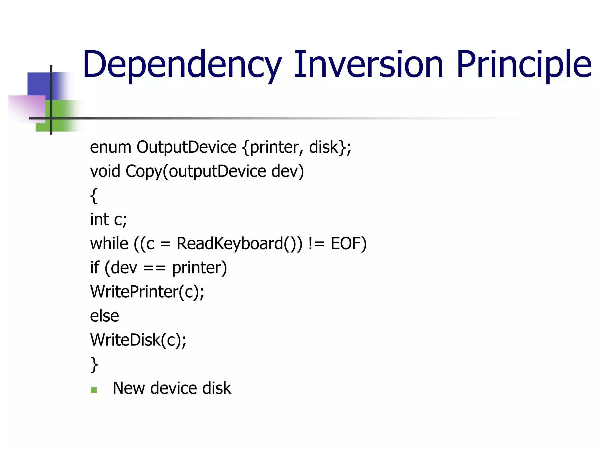 Dependency Inversion Principle

enum OutputDevice {printer, disk};
void Copy(outputDevice dev)
{
int c;
while ((c = ReadKeyboard()) != EOF)
if (dev == printer)
WritePrinter(c);
else
WriteDisk(c);
}
   New device disk
 