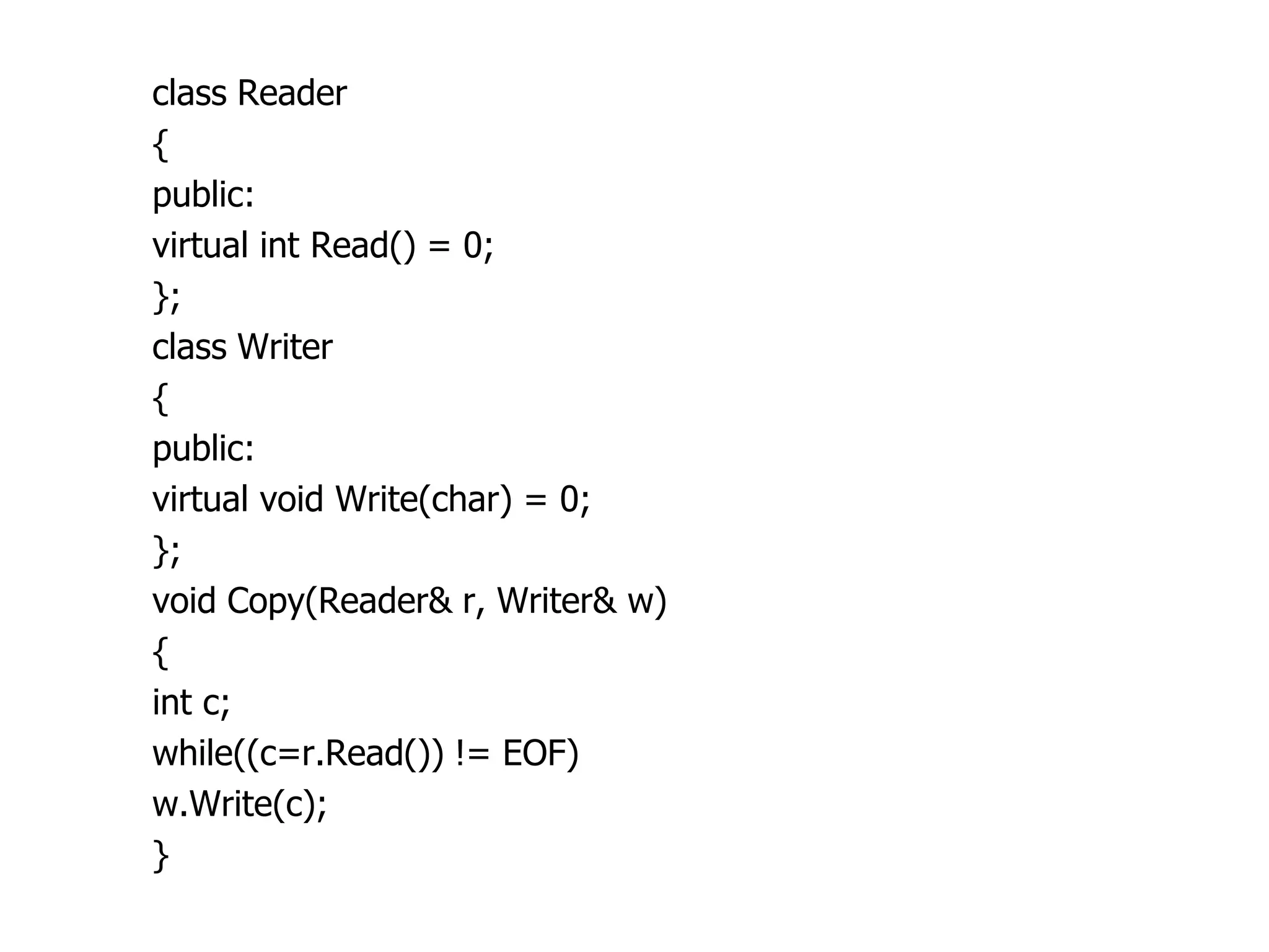class Reader
{
public:
virtual int Read() = 0;
};
class Writer
{
public:
virtual void Write(char) = 0;
};
void Copy(Reader& r, Writer& w)
{
int c;
while((c=r.Read()) != EOF)
w.Write(c);
}
 