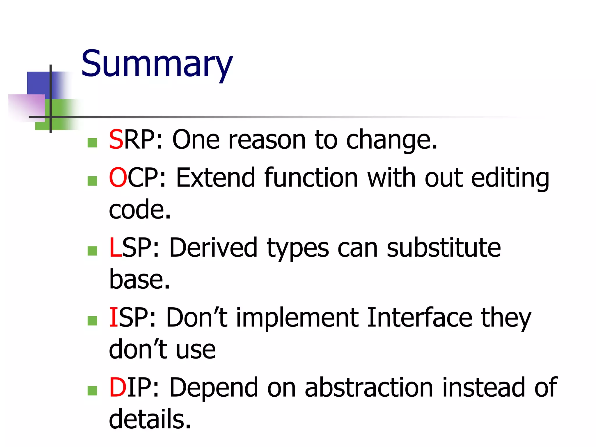 Summary
   SRP: One reason to change.
   OCP: Extend function with out editing
    code.
   LSP: Derived types can substitute
    base.
   ISP: Don’t implement Interface they
    don’t use
   DIP: Depend on abstraction instead of
    details.
 