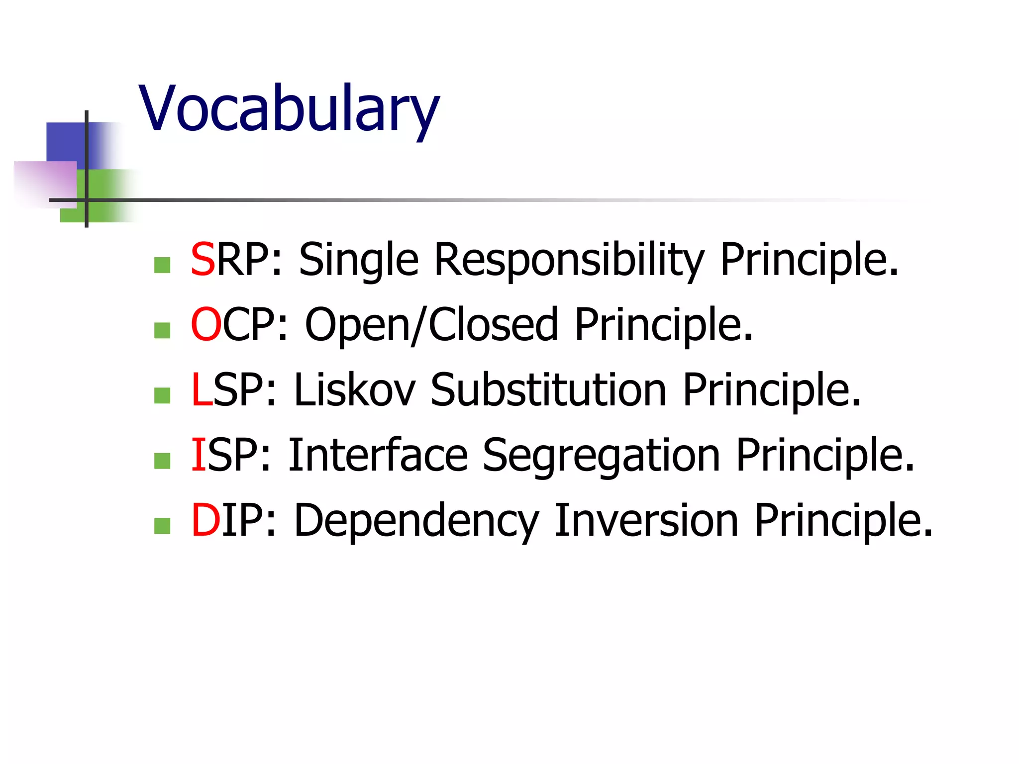 Vocabulary

   SRP: Single Responsibility Principle.
   OCP: Open/Closed Principle.
   LSP: Liskov Substitution Principle.
   ISP: Interface Segregation Principle.
   DIP: Dependency Inversion Principle.
 