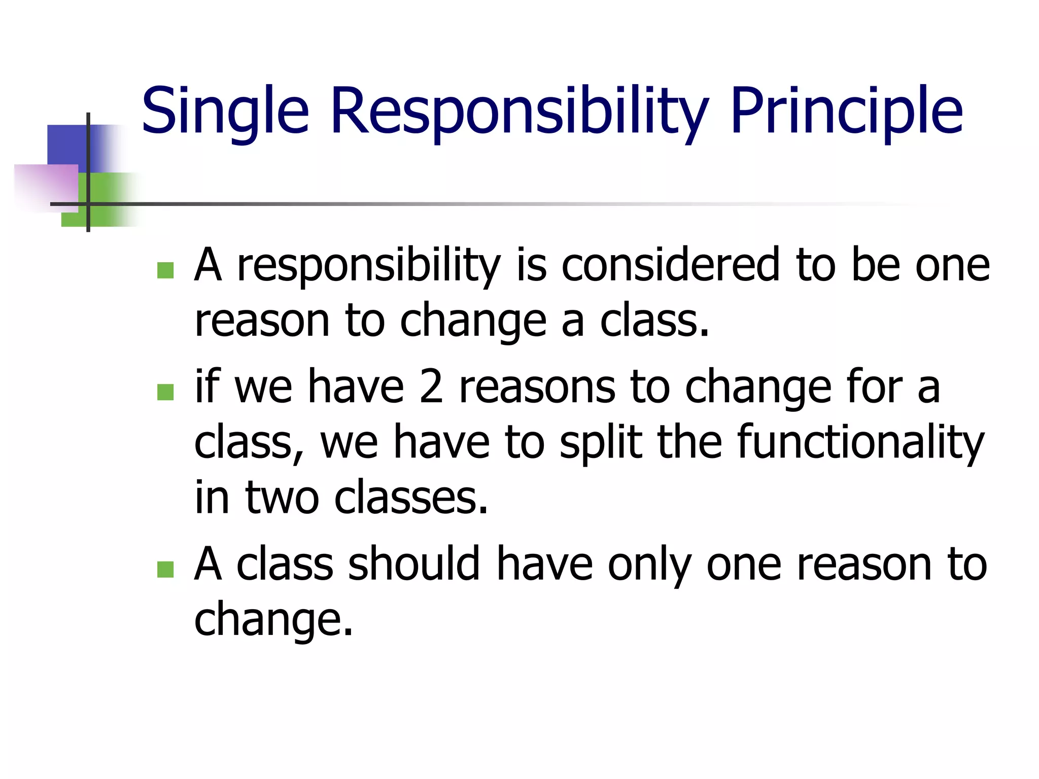 Single Responsibility Principle

   A responsibility is considered to be one
    reason to change a class.
   if we have 2 reasons to change for a
    class, we have to split the functionality
    in two classes.
   A class should have only one reason to
    change.
 