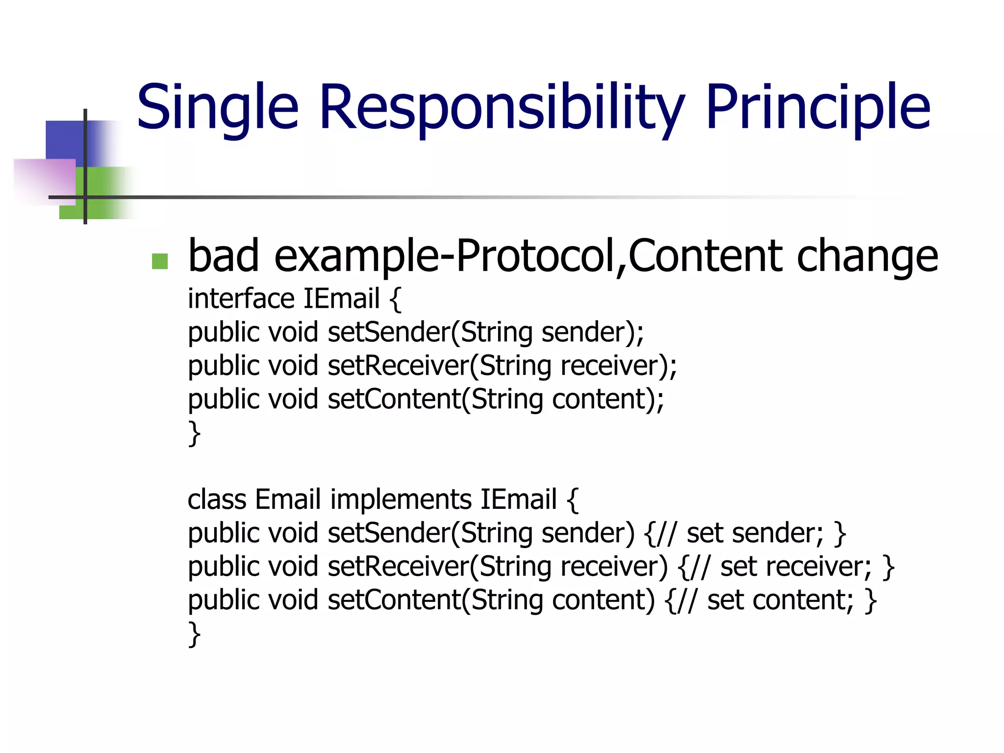 Single Responsibility Principle

   bad example-Protocol,Content change
    interface IEmail {
    public void setSender(String sender);
    public void setReceiver(String receiver);
    public void setContent(String content);
    }

    class Email implements IEmail {
    public void setSender(String sender) {// set sender; }
    public void setReceiver(String receiver) {// set receiver; }
    public void setContent(String content) {// set content; }
    }
 