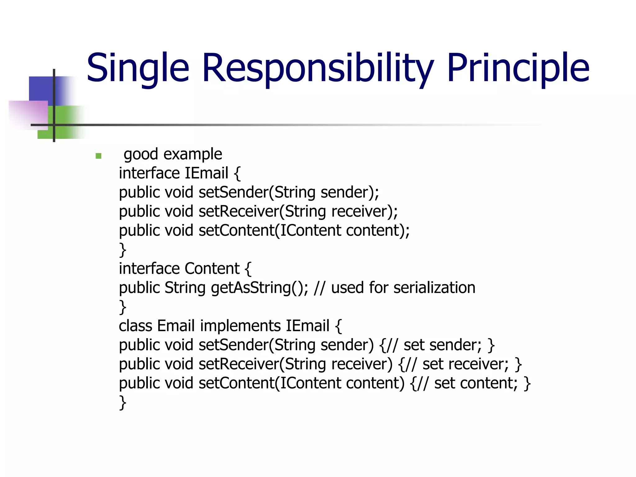 Single Responsibility Principle

    good example
    interface IEmail {
    public void setSender(String sender);
    public void setReceiver(String receiver);
    public void setContent(IContent content);
    }
    interface Content {
    public String getAsString(); // used for serialization
    }
    class Email implements IEmail {
    public void setSender(String sender) {// set sender; }
    public void setReceiver(String receiver) {// set receiver; }
    public void setContent(IContent content) {// set content; }
    }
 