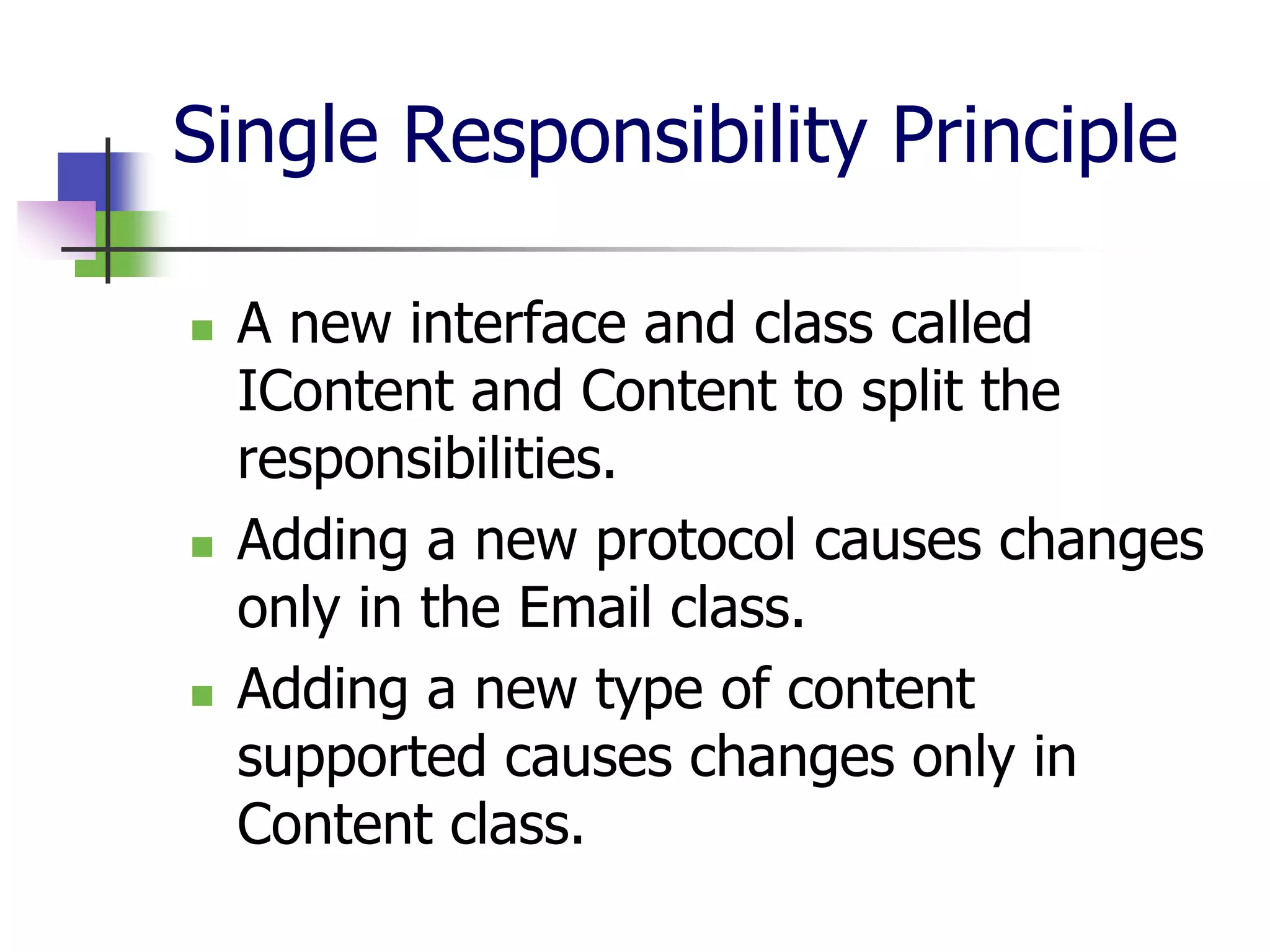Single Responsibility Principle

   A new interface and class called
    IContent and Content to split the
    responsibilities.
   Adding a new protocol causes changes
    only in the Email class.
   Adding a new type of content
    supported causes changes only in
    Content class.
 